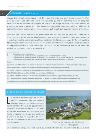 niveau des véhicules électriques (+ 38 %) et des véhicules hybrides3
rechargeables (+ 38%).
C’est au total 69 466 véhicules légers rechargeables qui ont été commercialisés en 2019. Les
deux-roues et les voitures à hydrogène ne sont pas en marge de cette hausse des ventes, on
a observé en 2019 la vente de 13 965 deux-roues motorisés électriques et de 63 véhicules à
hydrogène soit des augmentations respectives de 43% et 42% par rapport à l’année précédente.
Toutefois, les chiffres annoncés ne permettent pas de satisfaire les objectifs4
fixés par la
France en 2018 en termes de développement des moyens de mobilité électrique. Malgré le
retard, les objectifs restent atteignables à condition de réaliser davantage d’efforts. D’après la
déléguée générale de l’Avere-France, « nous avons atteint 70% de l’objectif annuel du contrat
stratégique de filière. Il faudra rattraper ce déficit tout en doublant le nombre de véhicules
vendus en 2020 pour tenir la trajectoire ».
3	 Moteurs thermiques et électriques
4	 - Augmentation du nombre de ventes : de 30 000 ventes en 2017 à 150 000 en 2022,
	 - Augmentation du nombre de bornes de recharge : 100 000 bornes à fin 2022 avec une cible de 1 million de véhicules 	 	
	   rechargeables en circulation pour maintenir le ration d’une borne de recharge pour 10 véhicules
Source:
[1] : Mov’eo. « 7 chiffres-clés sur les bornes de recharge pour véhicule électrique en France », 15 novembre 2019. https://pole-
moveo.org/actualites/7-chiffres-cles-sur-les-bornes-de-recharge-pour-vehicule-electrique-en-france/.
[2] : AVERE FRANCE. « Baromètre de la mobilité électrique », juillet 2019. http://www.avere-france.org/Uploads/Documents/15627
732242408730ad248ad4e4aa36fb14f5e0631-immats%20juin%202019.pdf.
[3] : AVERE. « Mobilité électrique », 20 décembre 2019. http://www.avere-france.org/Site/Article/?article_id=7763.
[4] : Connaissance des Énergies. « Mobilité électrique », 15 janvier 2020. https://www.connaissancedesenergies.org/
mobilite-electrique-combien-de-points-de-recharges-necessaires-dans-lue-au-cours-des-annees-2020-200115.
I N F ’ O S E | J a n v i e r 2 0 2 0
6 ACTUALITÉS JANVIER 2020
Vers la fin du charbon en France
L
a nouvelle décennie apporte des nou-
velles concernant les centrales à
charbon toujours en fonctionnement
sur le territoire français. Le gouvernement
français a prévu leur fermeture. La loi éner-
gie-climat approuvée en novembre 2019
limite le facteur de charge des centrales
à charbon, ce qui va engendrer la réduc-
tion de leur rentabilité et éventuellement
leur fermeture.
Le 26 décembre 2019, un décret publié au journal officiel limite les émissions de gaz à effet
Centrale de charbon de Cordemais
(Source : l’Energeek)
 