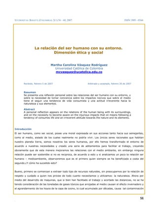 STUDIOSITAS. BOGOTÁ (COLOMBIA). 2(1):56 – 60, 2007. ISSN 1909 – 0366
.
5566
La relación del ser humano con su entorno.
Dimensión ética y social
Martha Carolina Vásquez Rodríguez
Universidad Católica de Colombia
mcvasquez@ucatolica.edu.co
Recibido, febrero 5 de 2007 Arbitrado y aceptado, febrero 20 de 2007
Resumen
Se presenta una reflexión personal sobre las relaciones del ser humano con su entorno, y
sobre la necesidad de tomar conciencia sobre los impactos nocivos que sobre el medio
tiene el seguir una tendencia de vida consumista y una actitud irreverente hacia la
naturaleza y sus elementos.
Abstract
A personal reflection appears on the relations of the human being with its surroundings,
and on the necessity to become aware on the injurious impacts that on means following a
tendency of consumes life and an irreverent attitude towards the nature and its elements.
Introducción
El ser humano, como ser social, posee una moral expresada en sus acciones tanto hacia sus semejantes,
como al medio, aislado de los cuales realmente no podría vivir. Los únicos seres racionales que habitan
nuestro planeta tierra, somos nosotros los seres humanos, por ello hemos transformado el entorno de
acuerdo a nuestras necesidades y creado una serie de aditamentos para facilitar el trabajo, creyendo
obviamente que de esta manera mejoramos las relaciones con el medio ambiente, sin embargo ninguna
relación puede ser sostenible si no es reciproca, de acuerdo a esto y si analizamos un poco la relación ser
humano – medioambiente, observaremos que es el primero quien siempre se ha beneficiado a costa del
segundo.¿Y cómo ha sucedido esto?
Bueno, primero se comienzan a extraer todo tipo de recursos naturales, sin preocuparnos por la relación de
respeto y cuidado a quien nos provee de todo cuanto necesitamos y utilizamos: la naturaleza. Ahora por
medio del desarrollo de maquinas, que si bien han facilitado el trabajo y acortado las distancias, no se ha
tenido consideración de las toneladas de gases tóxicos que arrojadas al medio causan el efecto invernadero y
el agrandamiento de los hoyos de la capa de ozono, lo cual acumulado por décadas, causa tal contaminación
 
