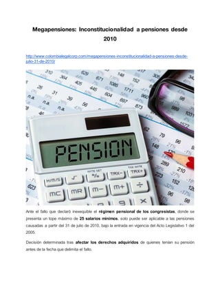 Megapensiones: Inconstitucionalidad a pensiones desde
2010
http://www.colombialegalcorp.com/megapensiones-inconstitucionalidad-a-pensiones-desde-
julio-31-de-2010/
Ante el fallo que declaró inexequible el régimen pensional de los congresistas, donde se
presenta un tope máximo de 25 salarios mínimos, solo puede ser aplicable a las pensiones
causadas a partir del 31 de julio de 2010, bajo la entrada en vigencia del Acto Legislativo 1 del
2005.
Decisión determinada tras afectar los derechos adquiridos de quienes tenían su pensión
antes de la fecha que delimita el fallo.
 