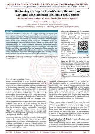 International Journal of Trend in Scientific Research and Development (IJTSRD)
Volume 4 Issue 4, June 2020 Available Online: www.ijtsrd.com e-ISSN: 2456 – 6470
@ IJTSRD | Unique Paper ID – IJTSRD31199 | Volume – 4 | Issue – 4 | May-June 2020 Page 757
Reviewing the Impact Brand Centric Elements on
Customer Satisfaction in the Indian FMCG Sector
Mr. Divyaprakash Pandey1, Dr. Bharti Shukla2, Ms. Anumita Agarwal2
1MBA Student, 2Assistant Professor,
1,2Department of Humanities and Management Science,
1,2Madan Mohan Malaviya University of Technology, Gorakhpur, Uttar Pradesh, India
ABSTRACT
Nowadays, companies make use of various strategies to attract new
customers, retain existing customers and differentiate their products from
those of their competitors. Perhaps, themostcritical and practical approachto
influence consumer behaviour in the product selection is emphasizing the
“brand name” of the products. Brand equity is a set of brand assets and
liabilities linked to a brand name and symbol, which add to or subtract from
the value provided by a product or service. It enhances the customer’s ability
to interpret and process information, improves confidence in the purchase
decision and affects the quality of the user experience. Since marketing and
brand managers often have limited resources in terms of money, time, and
human resources to implement branding strategies, these findings can help
them prioritize and allocate resources across the dimensions.
KEYWORDS: brand equity, brand image, brandassociation, perceivedqualityand
brand awareness
How to cite this paper: Mr. Divyaprakash
Pandey | Dr. Bharti Shukla | Ms. Anumita
Agarwal "Reviewing the Impact Brand
Centric Elements on Customer
Satisfaction in the Indian FMCG Sector"
Published in
International Journal
of Trend in Scientific
Research and
Development
(ijtsrd), ISSN: 2456-
6470, Volume-4 |
Issue-4, June 2020,
pp.757-759, URL:
www.ijtsrd.com/papers/ijtsrd31199.pdf
Copyright © 2020 by author(s) and
International Journal ofTrendinScientific
Research and Development Journal. This
is an Open Access article distributed
under the terms of
the Creative
CommonsAttribution
License (CC BY 4.0)
(http://creativecommons.org/licenses/by
/4.0)
Overview of Indian FMCG Sector:
Brands are considered to be the valuable assets of the
business. Branding and brand equity have been the topic of
interest for the researchersinthearea ofMarketing.Because
of the significant intangible value of brands, building and
managing brand equity had become a priorityforcompanies
of all sizes in a wide variety of industries and markets
(Lehmann, Keller, & Farley, 2008). Brands are at the heart of
marketing and businessstrategy(Doyle,1998).Thestrategic
importance of branding is duly recognized in the literature
by several researchers (Aaker, 1991, 1992; Kapferer, 1994).
Fast Moving Consumer Goods are also known as Consumer-
Packaged Goods (CPG). FMCGs are products that have a
quick turnover and relatively low cost. FMCG products are
those that get replaced within a year, and they constitute a
major part of consumers‟ budget in many countries. The
FMCG sector primarily operates on low margin and
therefore, success very much dependsonthevolumeofsales
(Sarangapani & Mamatha 2008).
Fast-moving consumer goods (FMCG) are the fourth largest
sector in the Indian economy. There are three main
segments in the sector – food and beverages which accounts
for 19 per cent of the sector, healthcare which accounts for
31 per cent and householdandpersonal carewhichaccounts
for the remaining 50 per cent.
The FMCG sector has grown from Rs 2,20,852.4 crore (US$
31.6 billion) in 2011 to Rs 3,68,669.75 crore (US$ 52.75
billion) in 2017-18. The sector is further expectedtogrowat
a Compound Annual Growth Rate (CAGR) of 27.86 per cent
to reach Rs 7, 24,759.3 crore (US$ 103.7 billion) by 2020.
FMCG market is expected to grow at 9-10 per cent in 2020.
FMCG urban segment witnessed a growth rate of 8 per cent
whereas the rural segment grew at 5 per cent in the quarter
ended in September 2019; supported by moderate inflation,
increase in private consumption and rural income.
With a revenue share of around 45 per cent, the rural
segment is a large contributor to the overall revenue
generated by the FMCG sector in India. Demand for quality
goods and services have been going up in rural areas of
India, on the back of improved distribution channels of
manufacturing and FMCG companies. The urban segment
accounted for a revenue share of 55 per cent in the overall
revenues recorded by the FMCG sector in India.
Interrelationship of Brand centric elements and
Customer Experience
Brand equity, according to Aaker (1991), is the brand assets
& obligations associated with its name & symbol that either
enhance or denounce the value attributedtotheorganization
IJTSRD31199
 