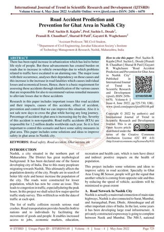 International Journal of Trend in Scientific Research and Development (IJTSRD)
Volume 6 Issue 4, May-June 2022 Available Online: www.ijtsrd.com e-ISSN: 2456 – 6470
@ IJTSRD | Unique Paper ID – IJTSRD50148 | Volume – 6 | Issue – 4 | May-June 2022 Page 725
Road Accident Prediction and
Prevention for Ghat Area in Nashik City
Prof. Sachin B. Kajabe1
, Prof. Sachin L. Desale1
,
Pranali B. Chaudhari2
, Sharad B Patil2
, Gayatri R. Waghchaure2
1
Assistant Professor, 2
BE Civil Student,
1,2
Department of Civil Engineering, Jawahar Education Society’s Institute
of Technology Management & Research, Nashik, Maharashtra, India
ABSTRACT
There has been rapid increase in urbanization which has led to better
life style of people. But these advancements has created burden on
roads due to increase in vehicle ownerships due to which problems
related to traffic have escalated to an alarming rate. The major issue
with their occurrence, analyses their dependency on those causes and
this increase is the increase in road fatalities which causes individual
losses and economical losses, Hence, there is a basic requirement for
assessing these accidents through identification of the various causes
that are responsible for also to recommend various remedial measures
to alleviate losses due to these accidents
Research in this paper includes important issues like road accident
and their impacts, causes of this accident, effect of accident,
prevention and control that we can improve this situation. Also it is
not safe now days to cross the ghat while having any long journey.
Percentage of accident in ghat area is increasing day by day. Severity
of this accident is non-reparable. Road traffic accidents (RTA) are
responsible for 1.2 million deaths worldwide each year. So it is first
important to control this scenario and have some safety measures in
ghat area. This paper includes some solutions and ideas to improve
safety in ghat areas in Nashik city.
KEYWORDS: Road safety, Road accident, Ghat section, etc
How to cite this paper: Prof. Sachin B.
Kajabe | Prof. Sachin L. Desale | Pranali
B. Chaudhari | Sharad B Patil | Gayatri
R. Waghchaure "Road Accident
Prediction and Prevention for Ghat Area
in Nashik City"
Published in
International Journal
of Trend in
Scientific Research
and Development
(ijtsrd), ISSN: 2456-
6470, Volume-6 |
Issue-4, June 2022, pp.725-730, URL:
www.ijtsrd.com/papers/ijtsrd50148.pdf
Copyright © 2022 by author(s) and
International Journal of Trend in
Scientific Research and Development
Journal. This is an
Open Access article
distributed under the
terms of the Creative Commons
Attribution License (CC BY 4.0)
(http://creativecommons.org/licenses/by/4.0)
INTRODUCTION
Nashik, a city situated in the northern part of
Maharashtra .The District has great mythological
background. It has been declared one of the fastest
developing city of India. Due to this many peopleare
migrating towards Nashik. This ultimately affects the
population density of the city. People are in search of
better life style and hence increase the population of
the city. The roads were constructed for lesser
population, which has now be- come an issue. This
leads to congestion intraffic, especiallyduringthepeak
hours. In this project weshall select few major spot for
traffic studysurvey. This willfetch us with the data of
traffic at each spot.
The list of traffic collision records serious road
crashes. Road transportation provides benefits both to
nations and to individuals by facilitating the
movement of goods and people. It enables increased
access to jobs, economic markets, education,
recreation and health care, which is turn have direct
and indirect positive impacts on the health of
population.
This project includes some solutions and ideas to
improve safety in road accident. Specially in Ghat
Aras Using IR Sensor, people will get the signal that
another vehicle is coming from opposite side and thus
by reducing the speed of vehicle, accidents will be
minimized to great extent
A. Road Network In Nashik City
Nashik is actuallya mainroad connectionofmainstate
highways, Nashik is also connected to Surat, Mumbai,
and Aurangabad, Pune, Dhule, Ahmednagar and all
other important cities of India. In the last, some years
it has been developing large road infrastructure. A
privately constructed expresswayis going to complete
between Nasik and Mumbai. The NH-3, national
IJTSRD50148
 