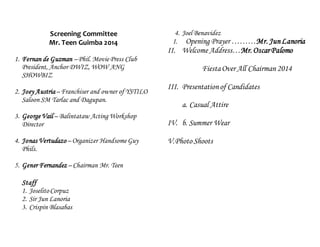Screening Committee 
Mr. Teen Guimba 2014 
1. Fernan de Guzman – Phil. Movie Press Club 
President, Anchor DWIZ, WOW ANG 
SHOWBIZ 
2. Joey Austria – Franchiser and owner of YSTILO 
Saloon SM Tarlac and Dagupan. 
3. George Vail – Balintataw Acting Workshop 
Director 
4. Jonas Vertudazo – Organizer Handsome Guy 
Phils. 
5. Gener Fernandez – Chairman Mr. Teen 
Staff 
1. Joselito Corpuz 
2. Sir Jun Lanoria 
3. Crispin Blasabas 
4. Joel Benavidez 
I. Opening Prayer ………Mr. Jun Lanoria 
II. Welcome Address…Mr. Oscar Palomo 
Fiesta Over All Chairman 2014 
III. Presentation of Candidates 
a. Casual Attire 
IV. b. Summer Wear 
V. Photo Shoots 
