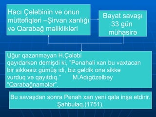 Hacı Çələbinin və onun  müttəfiqləri –Şirvan xanlığı və Qarabağ məliklikləri Bayat savaşı 33 gün  mühasirə Uğur qazanmayan H.Çələbi  qayıdarkən demişdi ki, ”Pənahəli xan bu vaxtacan  bir sikkəsiz gümüş idi, biz gəldik ona sikkə vurduq və qayıtdıq.”  M.Adıgözəlbəy  “ Qarabağnamələr”.  Bu savaşdan sonra Pənah xan yeni qala inşa etdirir. Şahbulaq.(1751). 