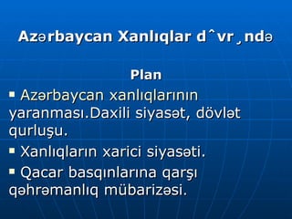Azərbaycan Xanlıqlar dövründə Plan Azərbaycan xanlıqlarının  yaranması.Daxili siyasət,  d övlət qurluşu.  Xanlıqların xarici siyasəti. Qacar basqınlarına qarşı qəhrəmanlıq mübarizəsi . 