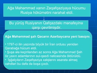 Ağa Məhəmməd xanın Zaqafqaziyaya hücumu  Rusiya hökümətini narahat etdi. Bu yürüş Rusiyanın Qafqazdakı mənafeyinə  qarşı çevrilmişdir. Ağa Məhəmməd şah Qacarın Azərbaycana yeni basqını . 1797-ci ilin yazında böyük bir İran ordusu yenidən Qarabağa hücum etdi. Şuşa ələ keçiriləndən az sonra Ağa Məhəmməd Şah öz yaxın adamlarının sui-qəsdi nəticəsində öldürüldü.  İşğalçıların Zaqafqaziya xalqlarını əsarətə almaq  cəhdləri bu dəfə də boşa çıxdı.  