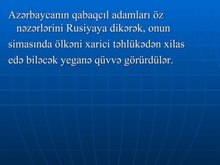 Azərbaycanın qabaqcıl adamları öz nəzərlərini Rusiyaya dikərək, onun  simasında ölkəni xarici təhlükədən xilas  edə biləcək yeganə qüvvə görürdülər. 
