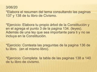 3/06/20
*Elabora el resumen del tema consultando las paginas
137 y 138 de tu libro de Civismo.
*Ejercicio: Elabora tu propio árbol de la Constitución y
en el agrega el punto 3 de la pagina 134. (leyes).
Además de una ley que sea importante para ti y no se
incluya en la Constitución.
*Ejercicio: Contesta las preguntas de la pagina 136 de
tu libro. (en el mismo libro).
*Ejercicio: Completa la tabla de las paginas 138 a 140
de tu libro de civismo.
 