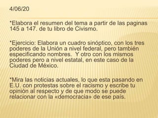 4/06/20
*Elabora el resumen del tema a partir de las paginas
145 a 147. de tu libro de Civismo.
*Ejercicio: Elabora un cuadro sinóptico, con los tres
poderes de la Unión a nivel federal, pero también
especificando nombres. Y otro con los mismos
poderes pero a nivel estatal, en este caso de la
Ciudad de México.
*Mira las noticias actuales, lo que esta pasando en
E.U. con protestas sobre el racismo y escribe tu
opinión al respecto y de que modo se puede
relacionar con la «democracia» de ese país.
 