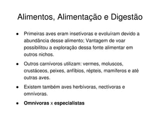 Alimentos, Alimentação e Digestão
Primeiras aves eram insetívoras e evoluíram devido a
abundância desse alimento; Vantagem de voar
possibilitou a exploração dessa fonte alimentar em
outros nichos.
Outros carnívoros utilizam: vermes, moluscos,
crustáceos, peixes, anfíbios, répteis, mamíferos e até
outras aves.
Existem também aves herbívoras, nectívoras e
omnívoras.
Omnívoras x especialistas
 