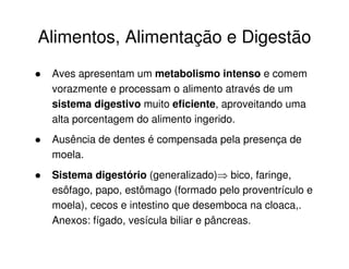 Alimentos, Alimentação e Digestão
Aves apresentam um metabolismo intenso e comem
vorazmente e processam o alimento através de um
sistema digestivo muito eficiente, aproveitando uma
alta porcentagem do alimento ingerido.
Ausência de dentes é compensada pela presença de
moela.
Sistema digestório (generalizado) bico, faringe,
esôfago, papo, estômago (formado pelo proventrículo e
moela), cecos e intestino que desemboca na cloaca,.
Anexos: fígado, vesícula biliar e pâncreas.
 