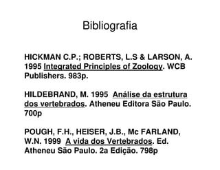 Bibliografia
HICKMAN C.P.; ROBERTS, L.S & LARSON, A.
1995 Integrated Principles of Zoology. WCB
Publishers. 983p.
HILDEBRAND, M. 1995 Análise da estrutura
dos vertebrados. Atheneu Editora São Paulo.
700p
POUGH, F.H., HEISER, J.B., Mc FARLAND,
W.N. 1999 A vida dos Vertebrados. Ed.
Atheneu São Paulo. 2a Edição. 798p
 