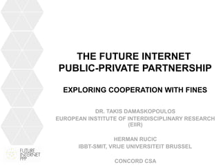 THE FUTURE INTERNET
PUBLIC-PRIVATE PARTNERSHIP
EXPLORING COOPERATION WITH FINES
DR. TAKIS DAMASKOPOULOS
EUROPEAN INSTITUTE OF INTERDISCIPLINARY RESEARCH
(EIIR)
HERMAN RUCIC
IBBT-SMIT, VRIJE UNIVERSITEIT BRUSSEL
CONCORD CSA
 