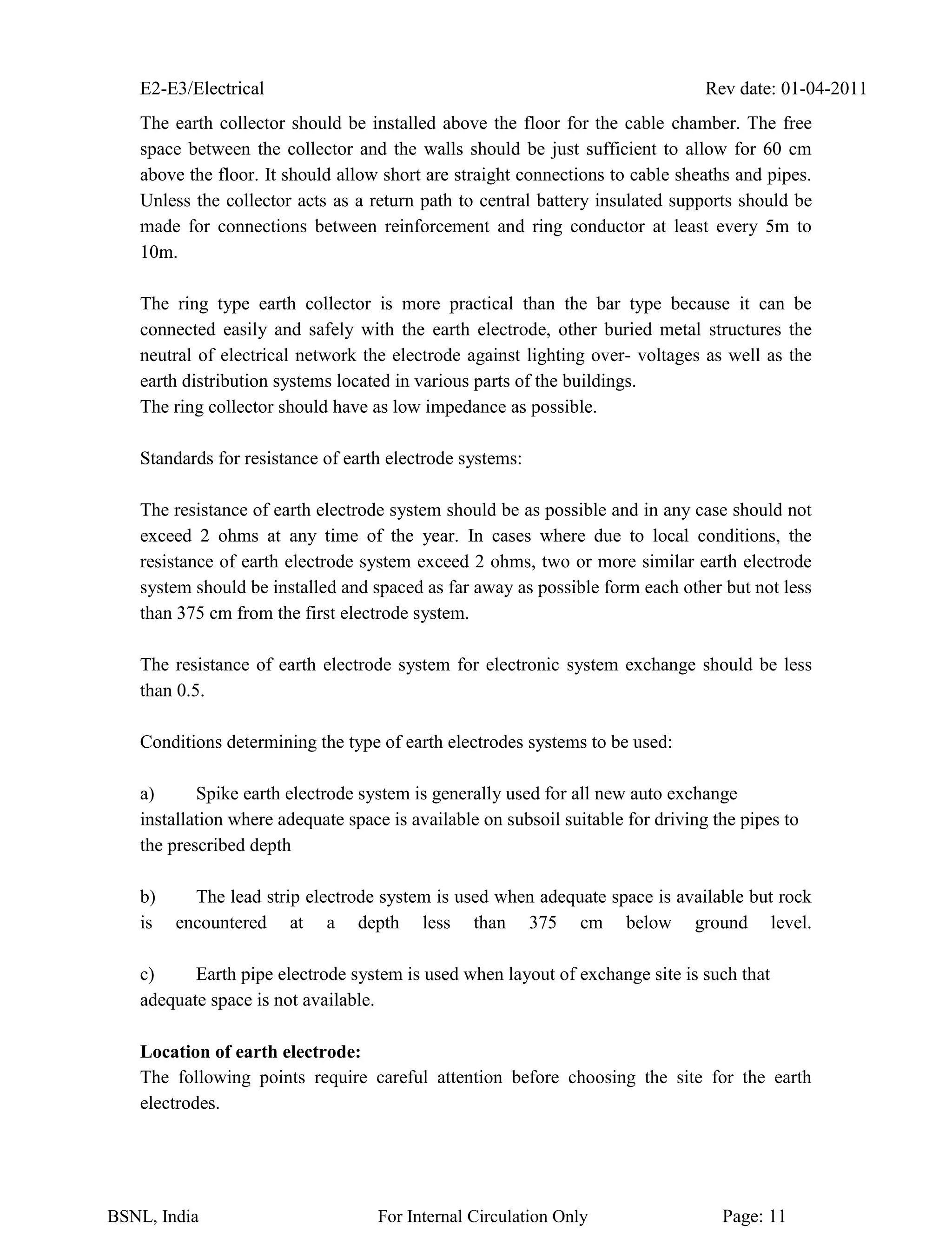 E2-E3/Electrical Rev date: 01-04-2011
BSNL, India For Internal Circulation Only Page: 11
The earth collector should be installed above the floor for the cable chamber. The free
space between the collector and the walls should be just sufficient to allow for 60 cm
above the floor. It should allow short are straight connections to cable sheaths and pipes.
Unless the collector acts as a return path to central battery insulated supports should be
made for connections between reinforcement and ring conductor at least every 5m to
10m.
The ring type earth collector is more practical than the bar type because it can be
connected easily and safely with the earth electrode, other buried metal structures the
neutral of electrical network the electrode against lighting over- voltages as well as the
earth distribution systems located in various parts of the buildings.
The ring collector should have as low impedance as possible.
Standards for resistance of earth electrode systems:
The resistance of earth electrode system should be as possible and in any case should not
exceed 2 ohms at any time of the year. In cases where due to local conditions, the
resistance of earth electrode system exceed 2 ohms, two or more similar earth electrode
system should be installed and spaced as far away as possible form each other but not less
than 375 cm from the first electrode system.
The resistance of earth electrode system for electronic system exchange should be less
than 0.5.
Conditions determining the type of earth electrodes systems to be used:
a) Spike earth electrode system is generally used for all new auto exchange
installation where adequate space is available on subsoil suitable for driving the pipes to
the prescribed depth
b) The lead strip electrode system is used when adequate space is available but rock
is encountered at a depth less than 375 cm below ground level.
c) Earth pipe electrode system is used when layout of exchange site is such that
adequate space is not available.
Location of earth electrode:
The following points require careful attention before choosing the site for the earth
electrodes.
 