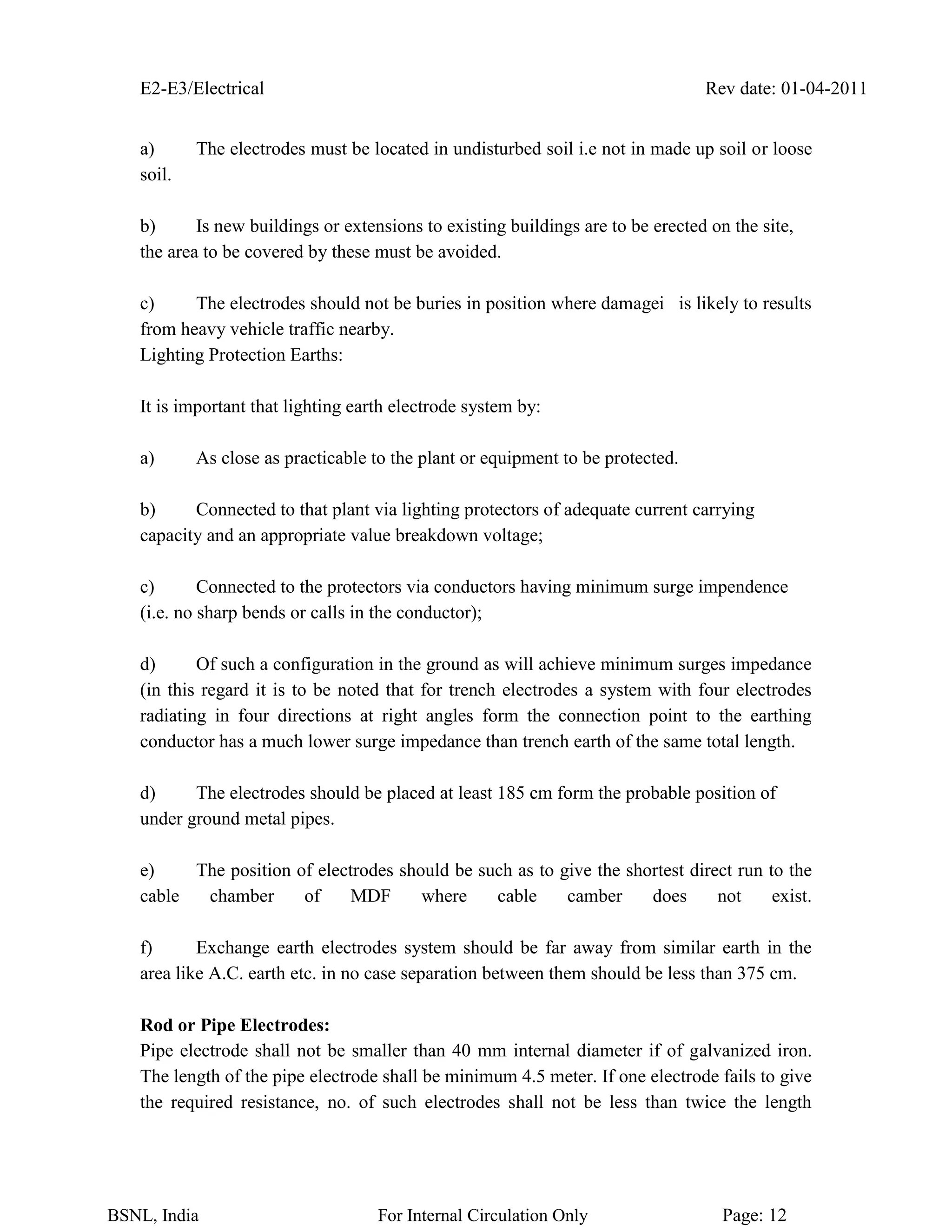 E2-E3/Electrical Rev date: 01-04-2011
BSNL, India For Internal Circulation Only Page: 12
a) The electrodes must be located in undisturbed soil i.e not in made up soil or loose
soil.
b) Is new buildings or extensions to existing buildings are to be erected on the site,
the area to be covered by these must be avoided.
c) The electrodes should not be buries in position where damagei is likely to results
from heavy vehicle traffic nearby.
Lighting Protection Earths:
It is important that lighting earth electrode system by:
a) As close as practicable to the plant or equipment to be protected.
b) Connected to that plant via lighting protectors of adequate current carrying
capacity and an appropriate value breakdown voltage;
c) Connected to the protectors via conductors having minimum surge impendence
(i.e. no sharp bends or calls in the conductor);
d) Of such a configuration in the ground as will achieve minimum surges impedance
(in this regard it is to be noted that for trench electrodes a system with four electrodes
radiating in four directions at right angles form the connection point to the earthing
conductor has a much lower surge impedance than trench earth of the same total length.
d) The electrodes should be placed at least 185 cm form the probable position of
under ground metal pipes.
e) The position of electrodes should be such as to give the shortest direct run to the
cable chamber of MDF where cable camber does not exist.
f) Exchange earth electrodes system should be far away from similar earth in the
area like A.C. earth etc. in no case separation between them should be less than 375 cm.
Rod or Pipe Electrodes:
Pipe electrode shall not be smaller than 40 mm internal diameter if of galvanized iron.
The length of the pipe electrode shall be minimum 4.5 meter. If one electrode fails to give
the required resistance, no. of such electrodes shall not be less than twice the length
 