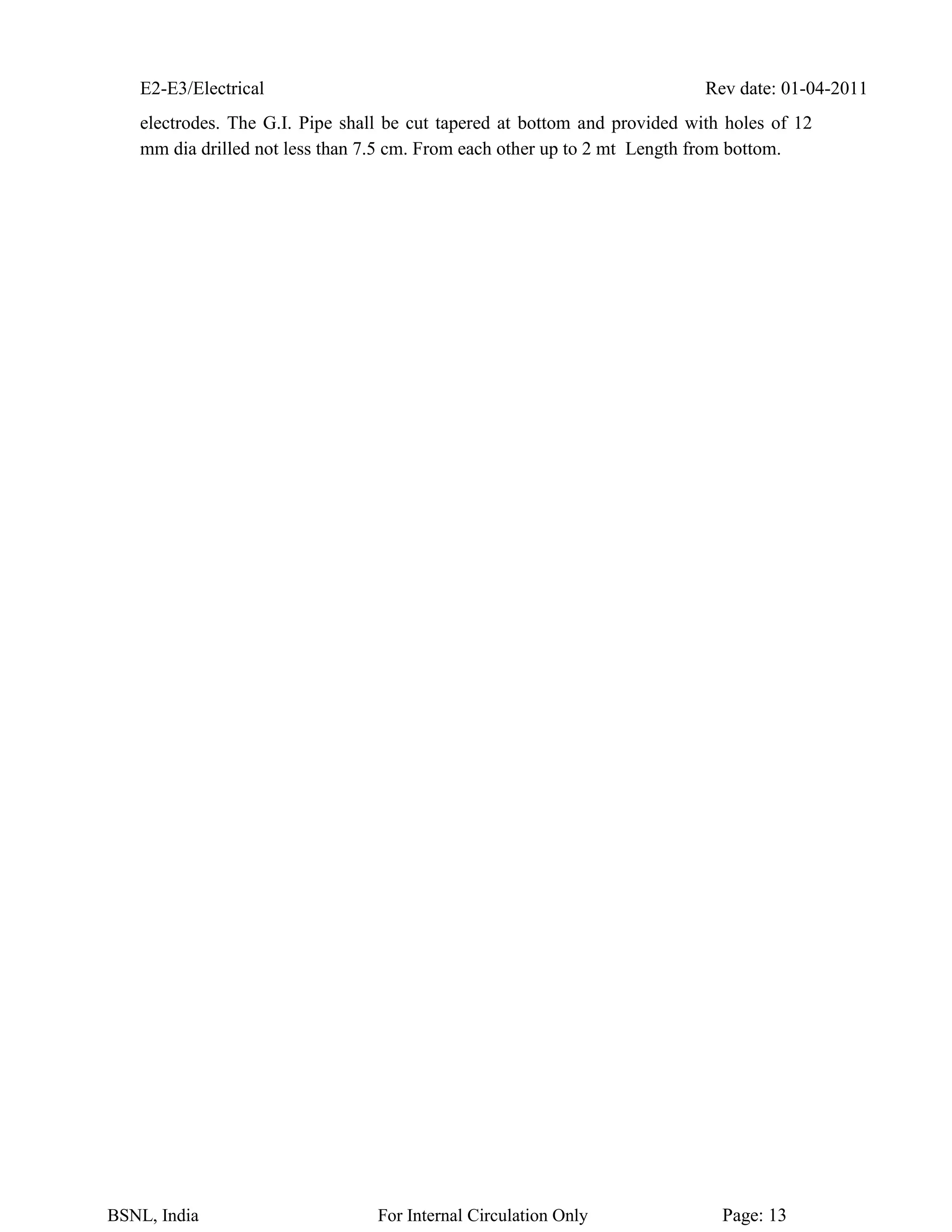 E2-E3/Electrical Rev date: 01-04-2011
BSNL, India For Internal Circulation Only Page: 13
electrodes. The G.I. Pipe shall be cut tapered at bottom and provided with holes of 12
mm dia drilled not less than 7.5 cm. From each other up to 2 mt Length from bottom.
 