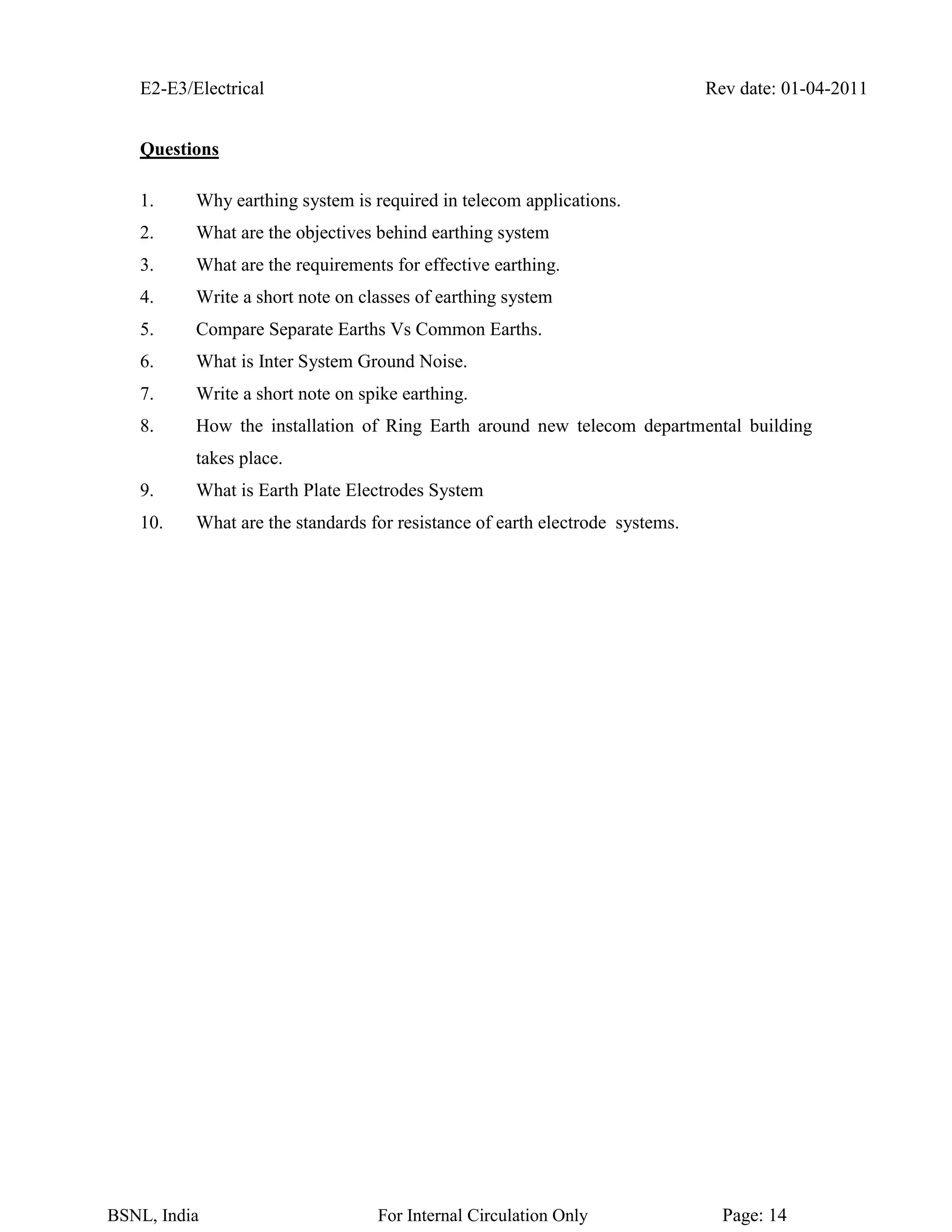 E2-E3/Electrical Rev date: 01-04-2011
BSNL, India For Internal Circulation Only Page: 14
Questions
1. Why earthing system is required in telecom applications.
2. What are the objectives behind earthing system
3. What are the requirements for effective earthing.
4. Write a short note on classes of earthing system
5. Compare Separate Earths Vs Common Earths.
6. What is Inter System Ground Noise.
7. Write a short note on spike earthing.
8. How the installation of Ring Earth around new telecom departmental building
takes place.
9. What is Earth Plate Electrodes System
10. What are the standards for resistance of earth electrode systems.
 