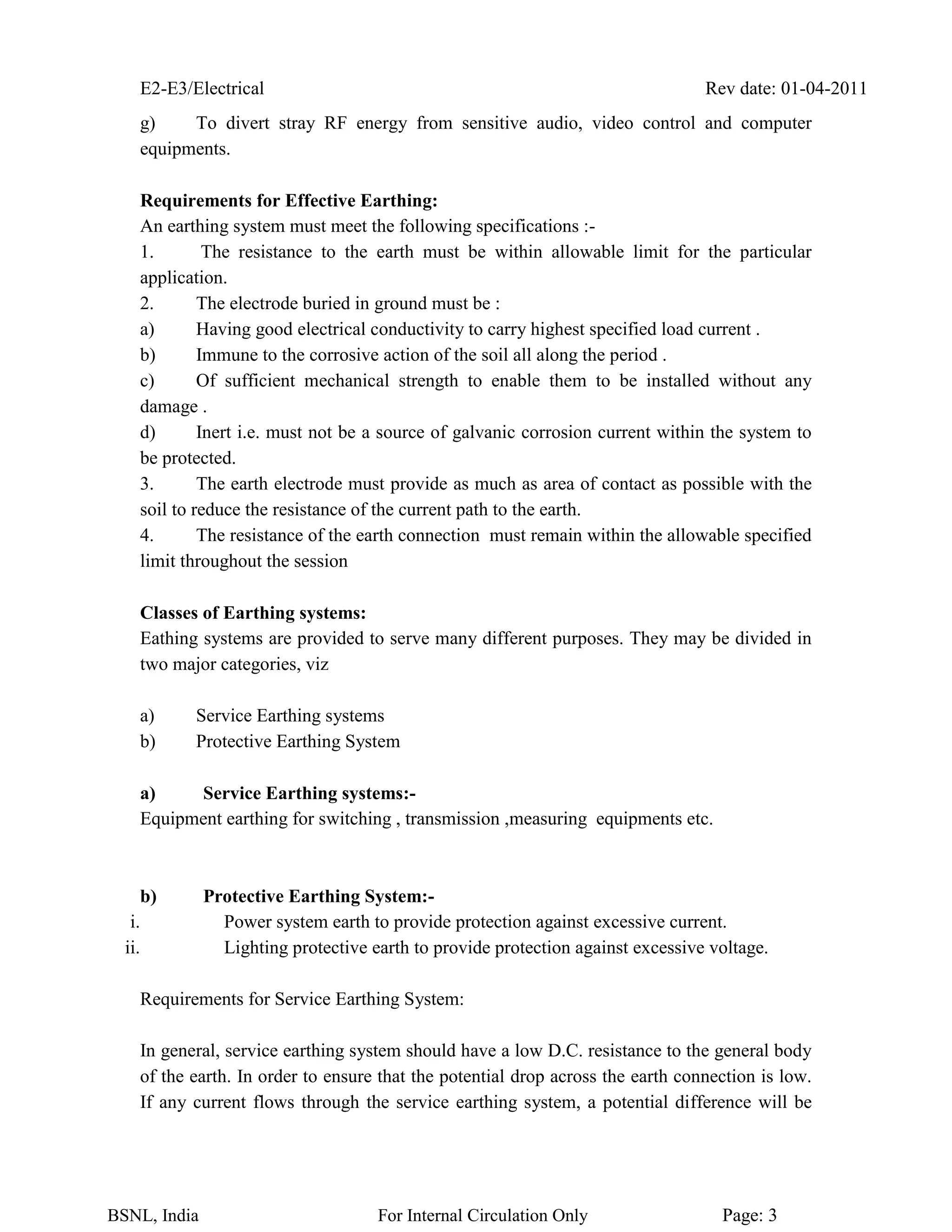 E2-E3/Electrical Rev date: 01-04-2011
BSNL, India For Internal Circulation Only Page: 3
g) To divert stray RF energy from sensitive audio, video control and computer
equipments.
Requirements for Effective Earthing:
An earthing system must meet the following specifications :-
1. The resistance to the earth must be within allowable limit for the particular
application.
2. The electrode buried in ground must be :
a) Having good electrical conductivity to carry highest specified load current .
b) Immune to the corrosive action of the soil all along the period .
c) Of sufficient mechanical strength to enable them to be installed without any
damage .
d) Inert i.e. must not be a source of galvanic corrosion current within the system to
be protected.
3. The earth electrode must provide as much as area of contact as possible with the
soil to reduce the resistance of the current path to the earth.
4. The resistance of the earth connection must remain within the allowable specified
limit throughout the session
Classes of Earthing systems:
Eathing systems are provided to serve many different purposes. They may be divided in
two major categories, viz
a) Service Earthing systems
b) Protective Earthing System
a) Service Earthing systems:-
Equipment earthing for switching , transmission ,measuring equipments etc.
b) Protective Earthing System:-
i. Power system earth to provide protection against excessive current.
ii. Lighting protective earth to provide protection against excessive voltage.
Requirements for Service Earthing System:
In general, service earthing system should have a low D.C. resistance to the general body
of the earth. In order to ensure that the potential drop across the earth connection is low.
If any current flows through the service earthing system, a potential difference will be
 