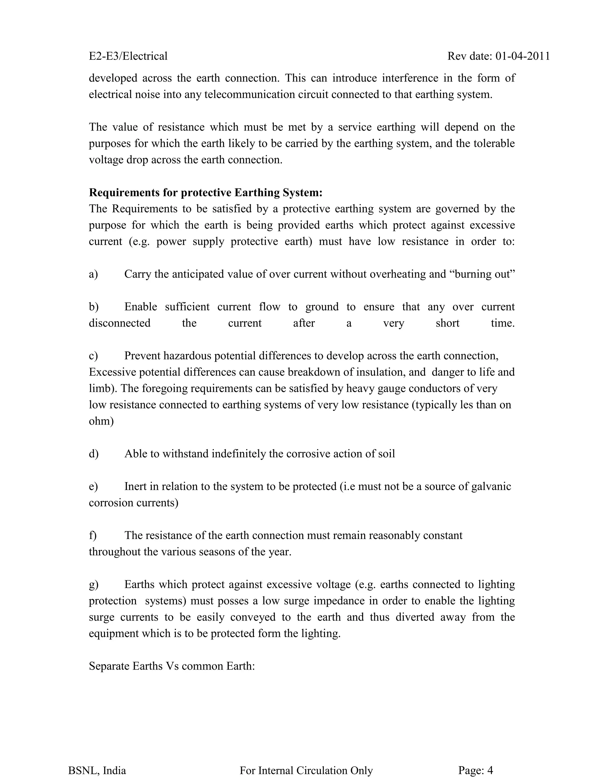 E2-E3/Electrical Rev date: 01-04-2011
BSNL, India For Internal Circulation Only Page: 4
developed across the earth connection. This can introduce interference in the form of
electrical noise into any telecommunication circuit connected to that earthing system.
The value of resistance which must be met by a service earthing will depend on the
purposes for which the earth likely to be carried by the earthing system, and the tolerable
voltage drop across the earth connection.
Requirements for protective Earthing System:
The Requirements to be satisfied by a protective earthing system are governed by the
purpose for which the earth is being provided earths which protect against excessive
current (e.g. power supply protective earth) must have low resistance in order to:
a) Carry the anticipated value of over current without overheating and “burning out”
b) Enable sufficient current flow to ground to ensure that any over current
disconnected the current after a very short time.
c) Prevent hazardous potential differences to develop across the earth connection,
Excessive potential differences can cause breakdown of insulation, and danger to life and
limb). The foregoing requirements can be satisfied by heavy gauge conductors of very
low resistance connected to earthing systems of very low resistance (typically les than on
ohm)
d) Able to withstand indefinitely the corrosive action of soil
e) Inert in relation to the system to be protected (i.e must not be a source of galvanic
corrosion currents)
f) The resistance of the earth connection must remain reasonably constant
throughout the various seasons of the year.
g) Earths which protect against excessive voltage (e.g. earths connected to lighting
protection systems) must posses a low surge impedance in order to enable the lighting
surge currents to be easily conveyed to the earth and thus diverted away from the
equipment which is to be protected form the lighting.
Separate Earths Vs common Earth:
 