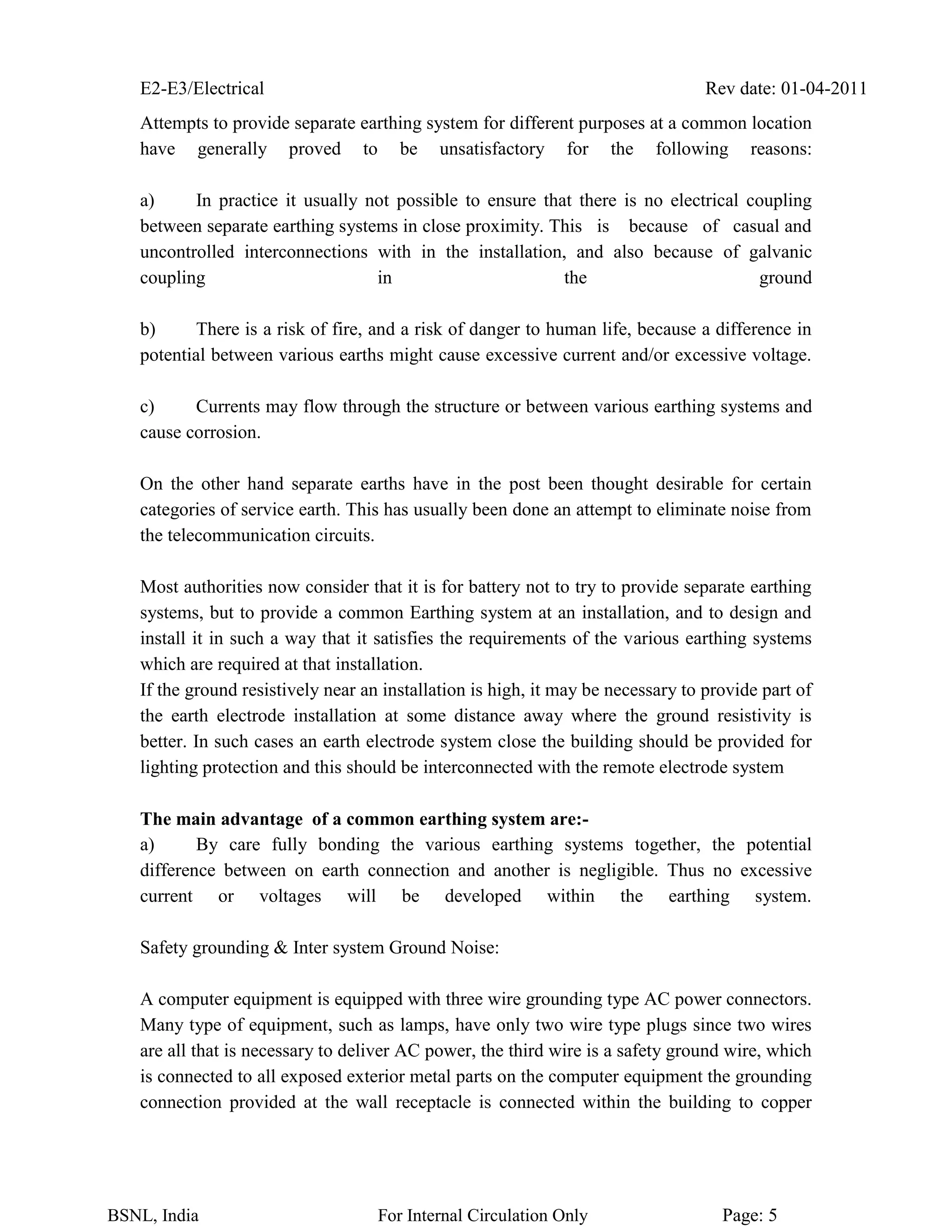 E2-E3/Electrical Rev date: 01-04-2011
BSNL, India For Internal Circulation Only Page: 5
Attempts to provide separate earthing system for different purposes at a common location
have generally proved to be unsatisfactory for the following reasons:
a) In practice it usually not possible to ensure that there is no electrical coupling
between separate earthing systems in close proximity. This is because of casual and
uncontrolled interconnections with in the installation, and also because of galvanic
coupling in the ground
b) There is a risk of fire, and a risk of danger to human life, because a difference in
potential between various earths might cause excessive current and/or excessive voltage.
c) Currents may flow through the structure or between various earthing systems and
cause corrosion.
On the other hand separate earths have in the post been thought desirable for certain
categories of service earth. This has usually been done an attempt to eliminate noise from
the telecommunication circuits.
Most authorities now consider that it is for battery not to try to provide separate earthing
systems, but to provide a common Earthing system at an installation, and to design and
install it in such a way that it satisfies the requirements of the various earthing systems
which are required at that installation.
If the ground resistively near an installation is high, it may be necessary to provide part of
the earth electrode installation at some distance away where the ground resistivity is
better. In such cases an earth electrode system close the building should be provided for
lighting protection and this should be interconnected with the remote electrode system
The main advantage of a common earthing system are:-
a) By care fully bonding the various earthing systems together, the potential
difference between on earth connection and another is negligible. Thus no excessive
current or voltages will be developed within the earthing system.
Safety grounding & Inter system Ground Noise:
A computer equipment is equipped with three wire grounding type AC power connectors.
Many type of equipment, such as lamps, have only two wire type plugs since two wires
are all that is necessary to deliver AC power, the third wire is a safety ground wire, which
is connected to all exposed exterior metal parts on the computer equipment the grounding
connection provided at the wall receptacle is connected within the building to copper
 