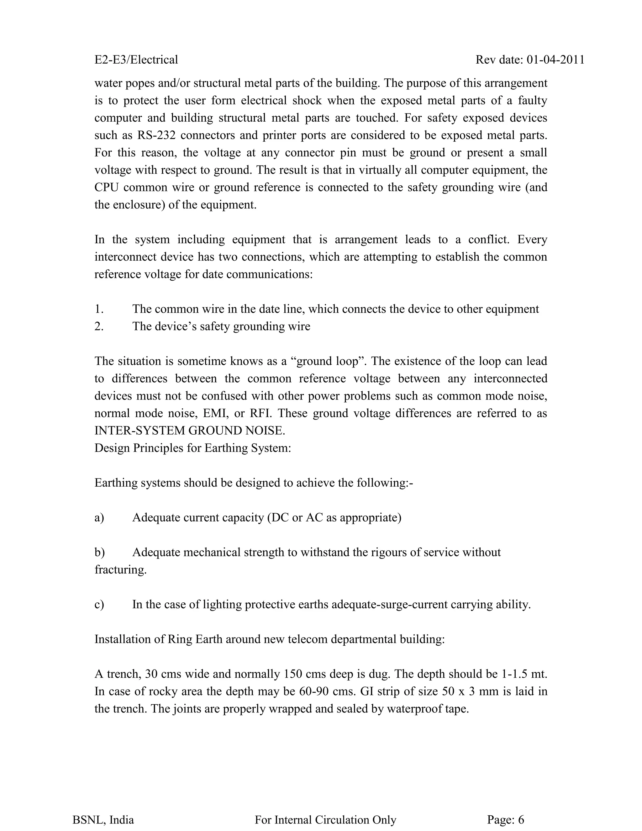 E2-E3/Electrical Rev date: 01-04-2011
BSNL, India For Internal Circulation Only Page: 6
water popes and/or structural metal parts of the building. The purpose of this arrangement
is to protect the user form electrical shock when the exposed metal parts of a faulty
computer and building structural metal parts are touched. For safety exposed devices
such as RS-232 connectors and printer ports are considered to be exposed metal parts.
For this reason, the voltage at any connector pin must be ground or present a small
voltage with respect to ground. The result is that in virtually all computer equipment, the
CPU common wire or ground reference is connected to the safety grounding wire (and
the enclosure) of the equipment.
In the system including equipment that is arrangement leads to a conflict. Every
interconnect device has two connections, which are attempting to establish the common
reference voltage for date communications:
1. The common wire in the date line, which connects the device to other equipment
2. The device’s safety grounding wire
The situation is sometime knows as a “ground loop”. The existence of the loop can lead
to differences between the common reference voltage between any interconnected
devices must not be confused with other power problems such as common mode noise,
normal mode noise, EMI, or RFI. These ground voltage differences are referred to as
INTER-SYSTEM GROUND NOISE.
Design Principles for Earthing System:
Earthing systems should be designed to achieve the following:-
a) Adequate current capacity (DC or AC as appropriate)
b) Adequate mechanical strength to withstand the rigours of service without
fracturing.
c) In the case of lighting protective earths adequate-surge-current carrying ability.
Installation of Ring Earth around new telecom departmental building:
A trench, 30 cms wide and normally 150 cms deep is dug. The depth should be 1-1.5 mt.
In case of rocky area the depth may be 60-90 cms. GI strip of size 50 x 3 mm is laid in
the trench. The joints are properly wrapped and sealed by waterproof tape.
 