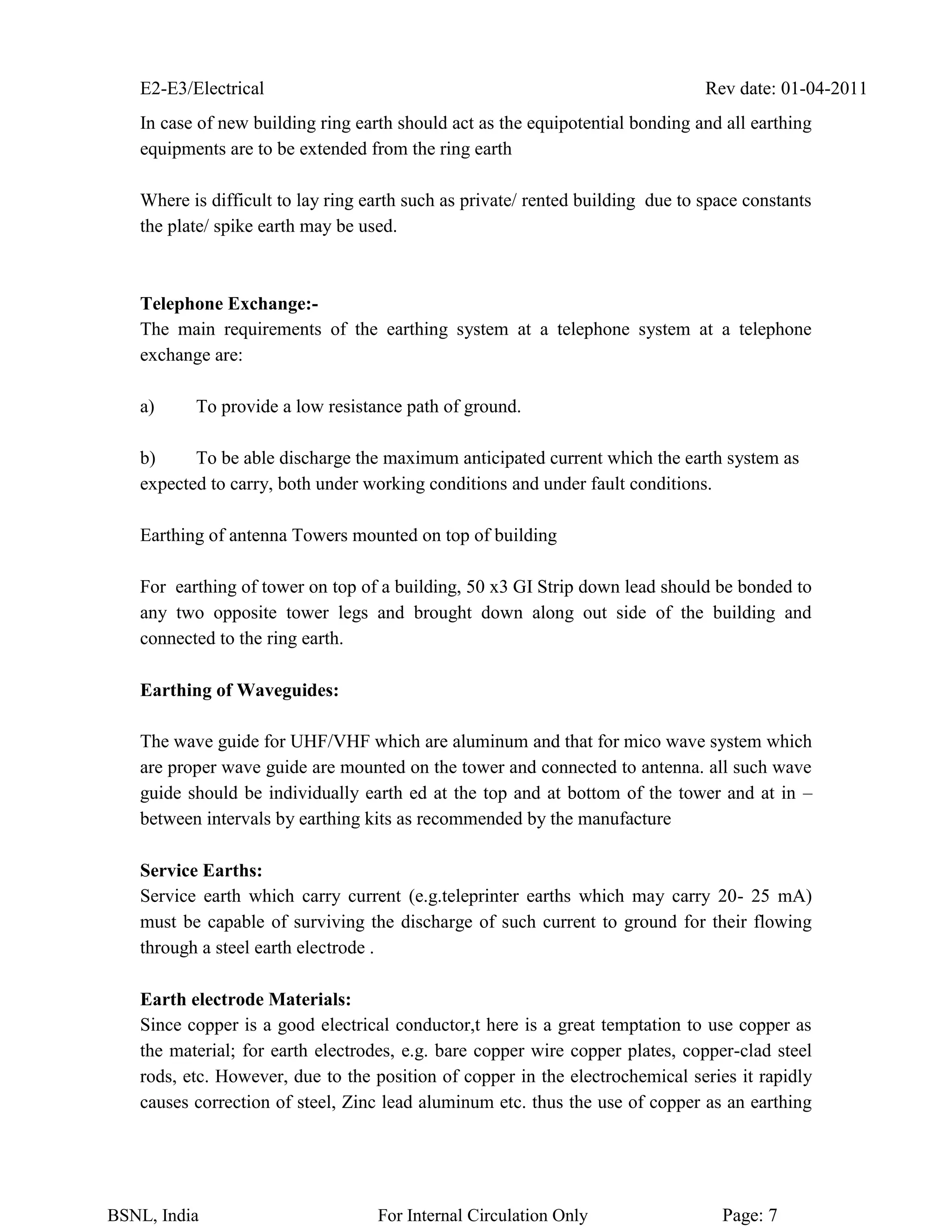 E2-E3/Electrical Rev date: 01-04-2011
BSNL, India For Internal Circulation Only Page: 7
In case of new building ring earth should act as the equipotential bonding and all earthing
equipments are to be extended from the ring earth
Where is difficult to lay ring earth such as private/ rented building due to space constants
the plate/ spike earth may be used.
Telephone Exchange:-
The main requirements of the earthing system at a telephone system at a telephone
exchange are:
a) To provide a low resistance path of ground.
b) To be able discharge the maximum anticipated current which the earth system as
expected to carry, both under working conditions and under fault conditions.
Earthing of antenna Towers mounted on top of building
For earthing of tower on top of a building, 50 x3 GI Strip down lead should be bonded to
any two opposite tower legs and brought down along out side of the building and
connected to the ring earth.
Earthing of Waveguides:
The wave guide for UHF/VHF which are aluminum and that for mico wave system which
are proper wave guide are mounted on the tower and connected to antenna. all such wave
guide should be individually earth ed at the top and at bottom of the tower and at in –
between intervals by earthing kits as recommended by the manufacture
Service Earths:
Service earth which carry current (e.g.teleprinter earths which may carry 20- 25 mA)
must be capable of surviving the discharge of such current to ground for their flowing
through a steel earth electrode .
Earth electrode Materials:
Since copper is a good electrical conductor,t here is a great temptation to use copper as
the material; for earth electrodes, e.g. bare copper wire copper plates, copper-clad steel
rods, etc. However, due to the position of copper in the electrochemical series it rapidly
causes correction of steel, Zinc lead aluminum etc. thus the use of copper as an earthing
 