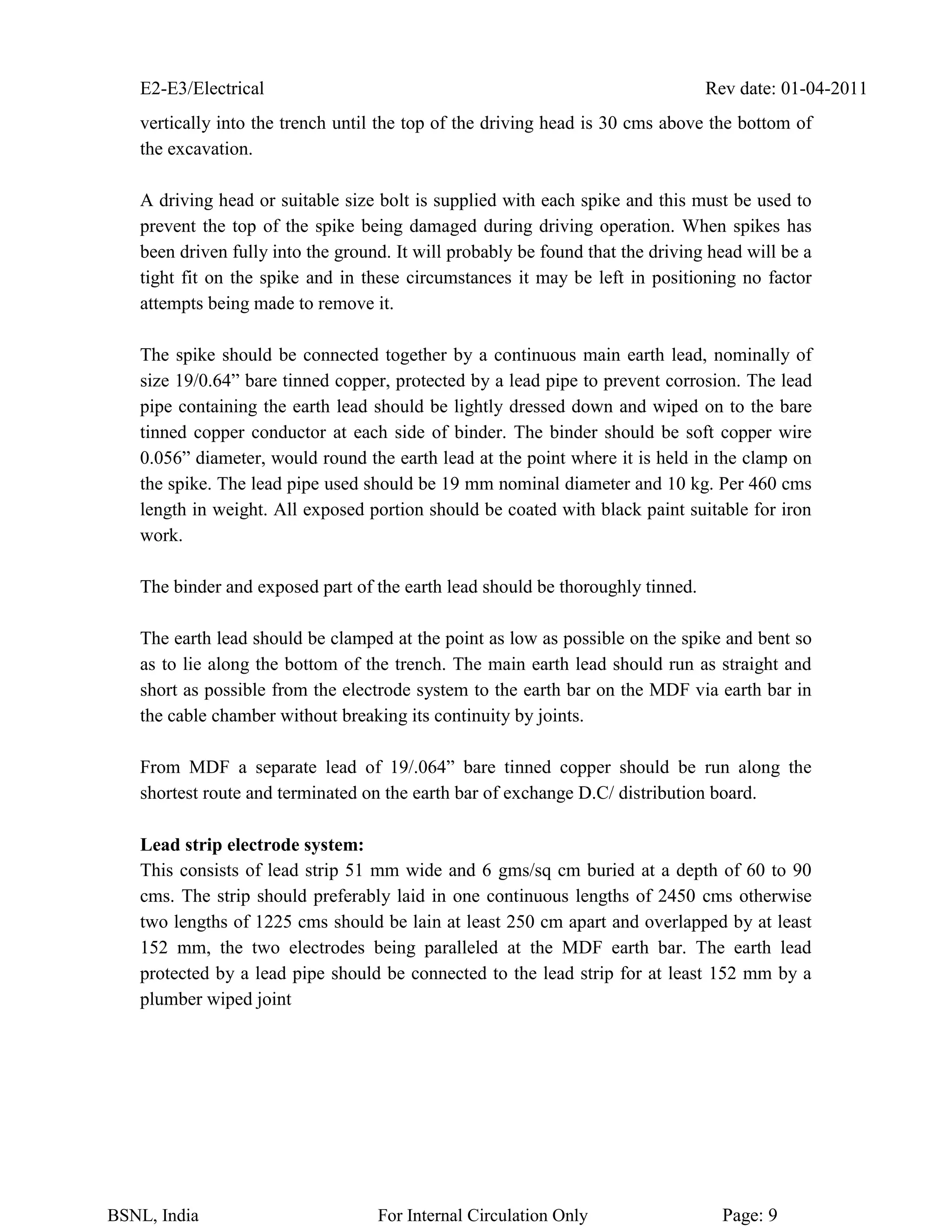 E2-E3/Electrical Rev date: 01-04-2011
BSNL, India For Internal Circulation Only Page: 9
vertically into the trench until the top of the driving head is 30 cms above the bottom of
the excavation.
A driving head or suitable size bolt is supplied with each spike and this must be used to
prevent the top of the spike being damaged during driving operation. When spikes has
been driven fully into the ground. It will probably be found that the driving head will be a
tight fit on the spike and in these circumstances it may be left in positioning no factor
attempts being made to remove it.
The spike should be connected together by a continuous main earth lead, nominally of
size 19/0.64” bare tinned copper, protected by a lead pipe to prevent corrosion. The lead
pipe containing the earth lead should be lightly dressed down and wiped on to the bare
tinned copper conductor at each side of binder. The binder should be soft copper wire
0.056” diameter, would round the earth lead at the point where it is held in the clamp on
the spike. The lead pipe used should be 19 mm nominal diameter and 10 kg. Per 460 cms
length in weight. All exposed portion should be coated with black paint suitable for iron
work.
The binder and exposed part of the earth lead should be thoroughly tinned.
The earth lead should be clamped at the point as low as possible on the spike and bent so
as to lie along the bottom of the trench. The main earth lead should run as straight and
short as possible from the electrode system to the earth bar on the MDF via earth bar in
the cable chamber without breaking its continuity by joints.
From MDF a separate lead of 19/.064” bare tinned copper should be run along the
shortest route and terminated on the earth bar of exchange D.C/ distribution board.
Lead strip electrode system:
This consists of lead strip 51 mm wide and 6 gms/sq cm buried at a depth of 60 to 90
cms. The strip should preferably laid in one continuous lengths of 2450 cms otherwise
two lengths of 1225 cms should be lain at least 250 cm apart and overlapped by at least
152 mm, the two electrodes being paralleled at the MDF earth bar. The earth lead
protected by a lead pipe should be connected to the lead strip for at least 152 mm by a
plumber wiped joint
 
