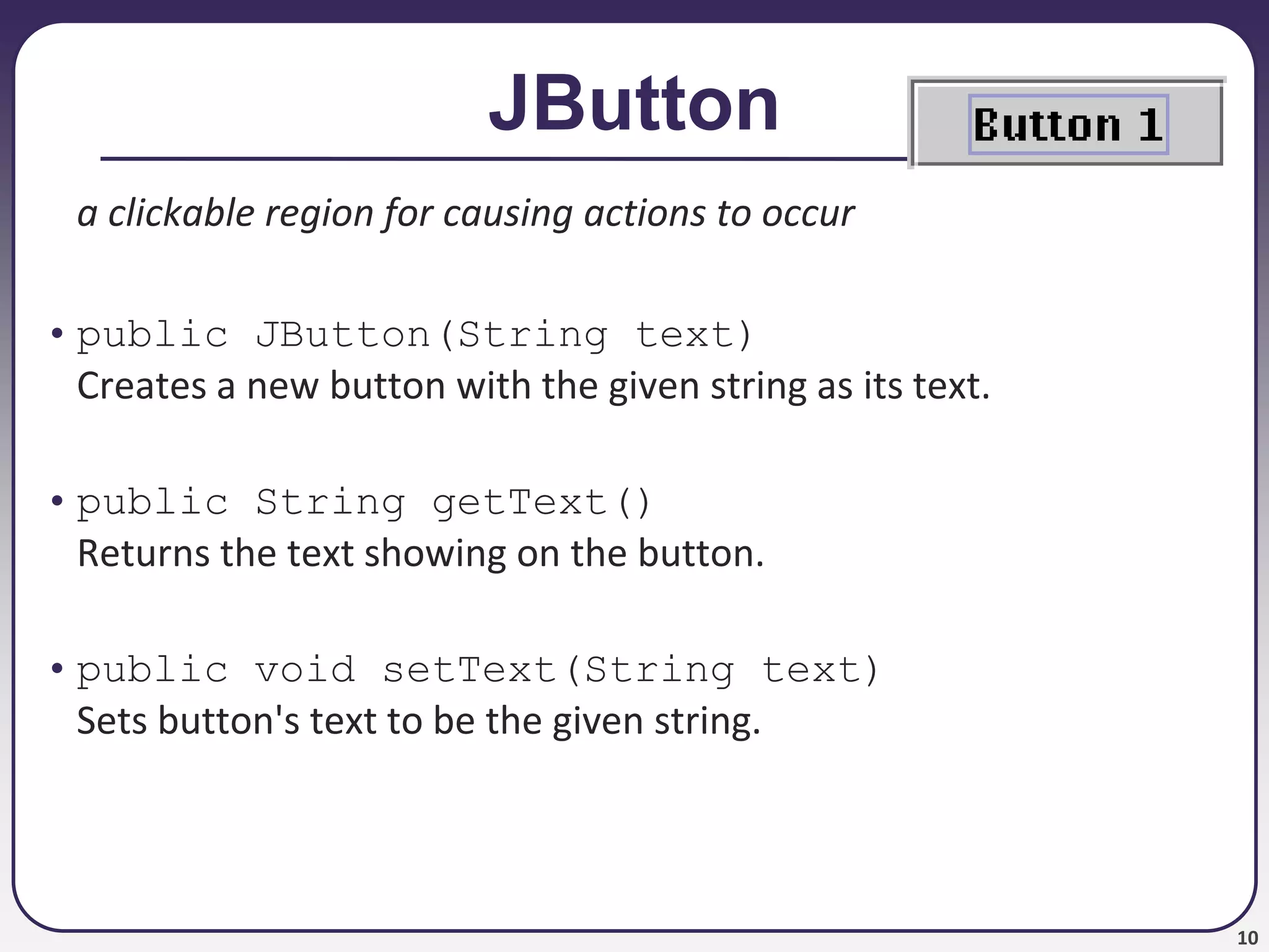 10
JButton
a clickable region for causing actions to occur
• public JButton(String text)
Creates a new button with the given string as its text.
• public String getText()
Returns the text showing on the button.
• public void setText(String text)
Sets button's text to be the given string.
 