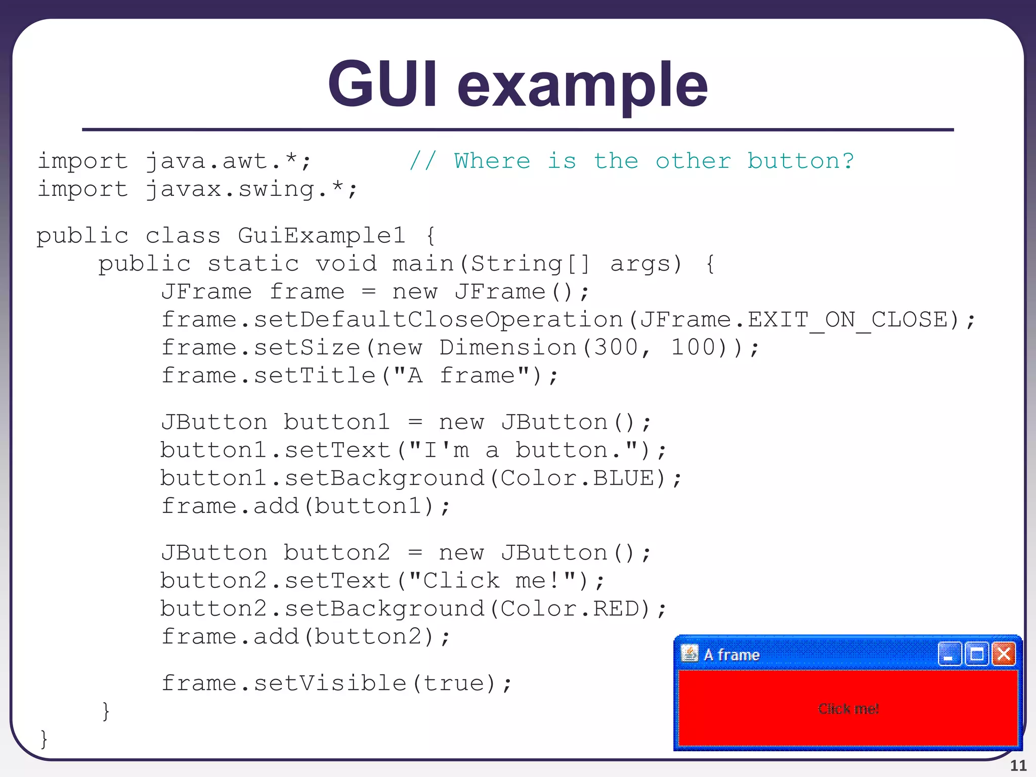 11
GUI example
import java.awt.*; // Where is the other button?
import javax.swing.*;
public class GuiExample1 {
public static void main(String[] args) {
JFrame frame = new JFrame();
frame.setDefaultCloseOperation(JFrame.EXIT_ON_CLOSE);
frame.setSize(new Dimension(300, 100));
frame.setTitle("A frame");
JButton button1 = new JButton();
button1.setText("I'm a button.");
button1.setBackground(Color.BLUE);
frame.add(button1);
JButton button2 = new JButton();
button2.setText("Click me!");
button2.setBackground(Color.RED);
frame.add(button2);
frame.setVisible(true);
}
}
 