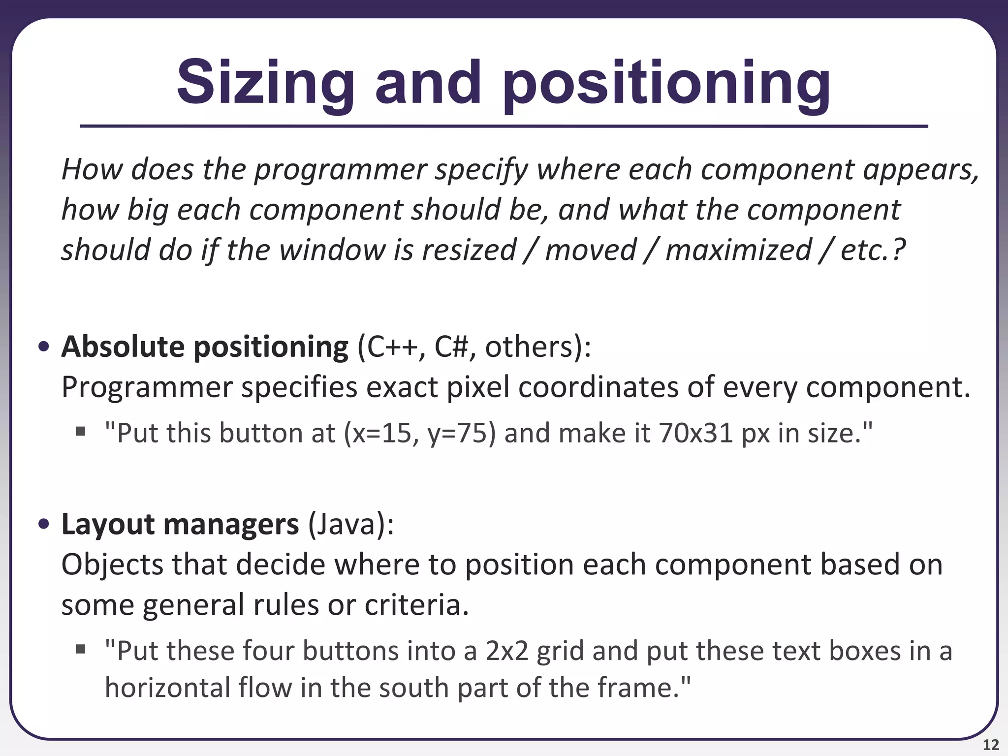 12
Sizing and positioning
How does the programmer specify where each component appears,
how big each component should be, and what the component
should do if the window is resized / moved / maximized / etc.?
• Absolute positioning (C++, C#, others):
Programmer specifies exact pixel coordinates of every component.
 "Put this button at (x=15, y=75) and make it 70x31 px in size."
• Layout managers (Java):
Objects that decide where to position each component based on
some general rules or criteria.
 "Put these four buttons into a 2x2 grid and put these text boxes in a
horizontal flow in the south part of the frame."
 
