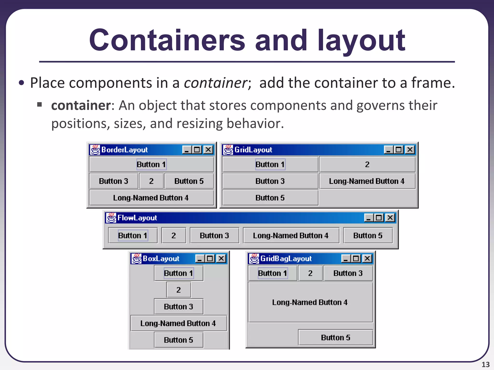 13
Containers and layout
• Place components in a container; add the container to a frame.
 container: An object that stores components and governs their
positions, sizes, and resizing behavior.
 