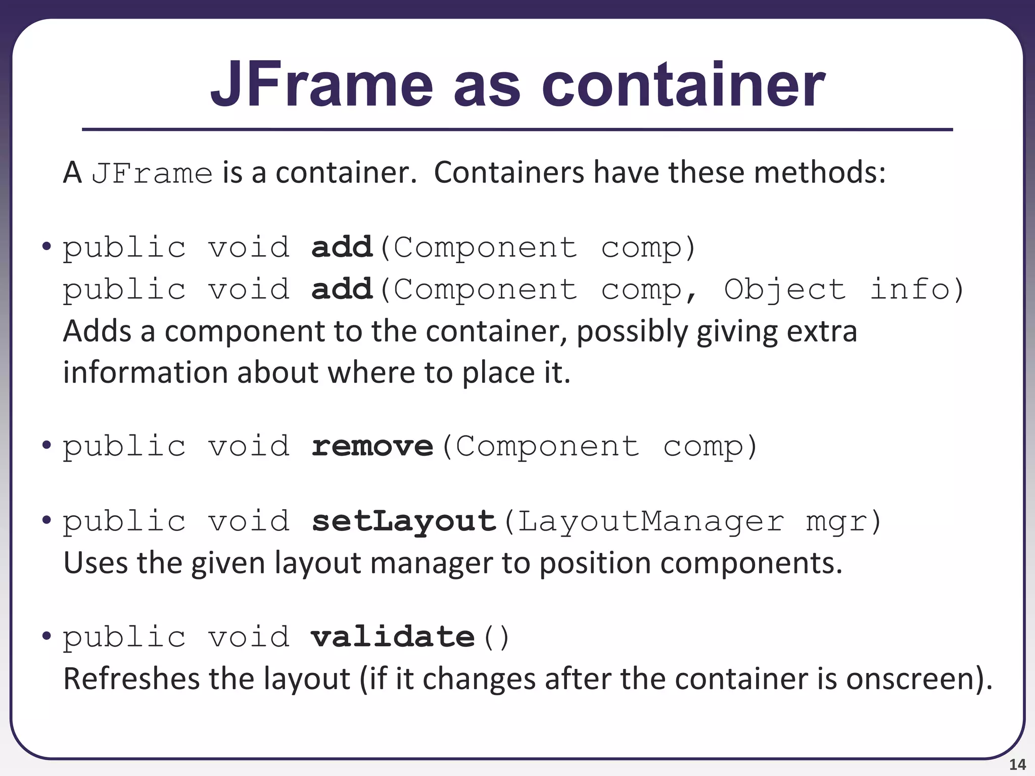 14
JFrame as container
A JFrame is a container. Containers have these methods:
• public void add(Component comp)
public void add(Component comp, Object info)
Adds a component to the container, possibly giving extra
information about where to place it.
• public void remove(Component comp)
• public void setLayout(LayoutManager mgr)
Uses the given layout manager to position components.
• public void validate()
Refreshes the layout (if it changes after the container is onscreen).
 