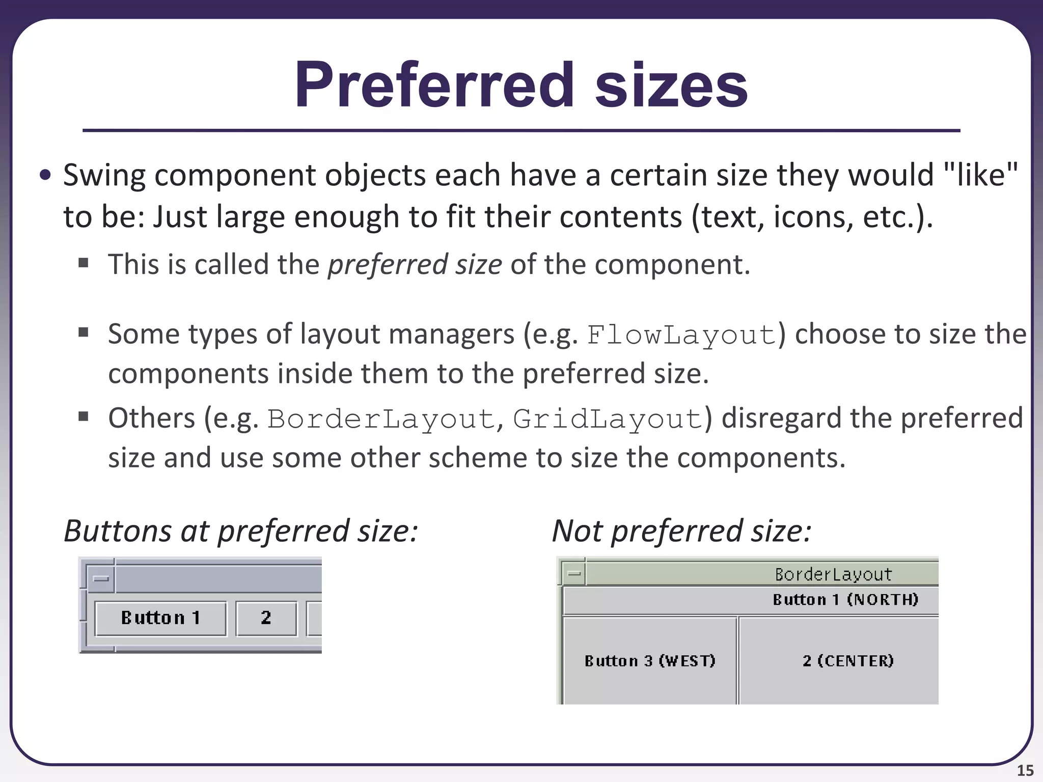 15
Preferred sizes
• Swing component objects each have a certain size they would "like"
to be: Just large enough to fit their contents (text, icons, etc.).
 This is called the preferred size of the component.
 Some types of layout managers (e.g. FlowLayout) choose to size the
components inside them to the preferred size.
 Others (e.g. BorderLayout, GridLayout) disregard the preferred
size and use some other scheme to size the components.
Buttons at preferred size: Not preferred size:
 