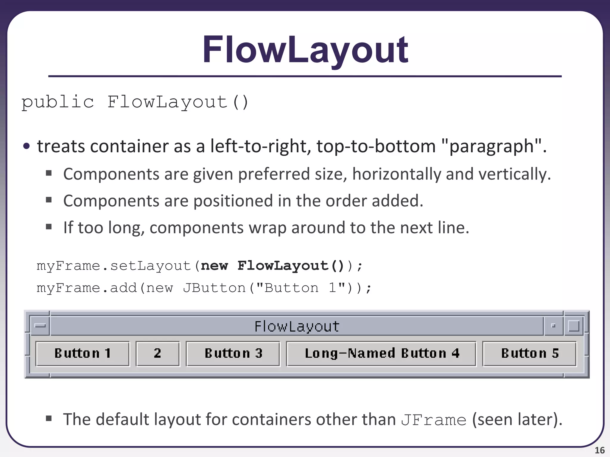16
FlowLayout
public FlowLayout()
• treats container as a left-to-right, top-to-bottom "paragraph".
 Components are given preferred size, horizontally and vertically.
 Components are positioned in the order added.
 If too long, components wrap around to the next line.
myFrame.setLayout(new FlowLayout());
myFrame.add(new JButton("Button 1"));
 The default layout for containers other than JFrame (seen later).
 