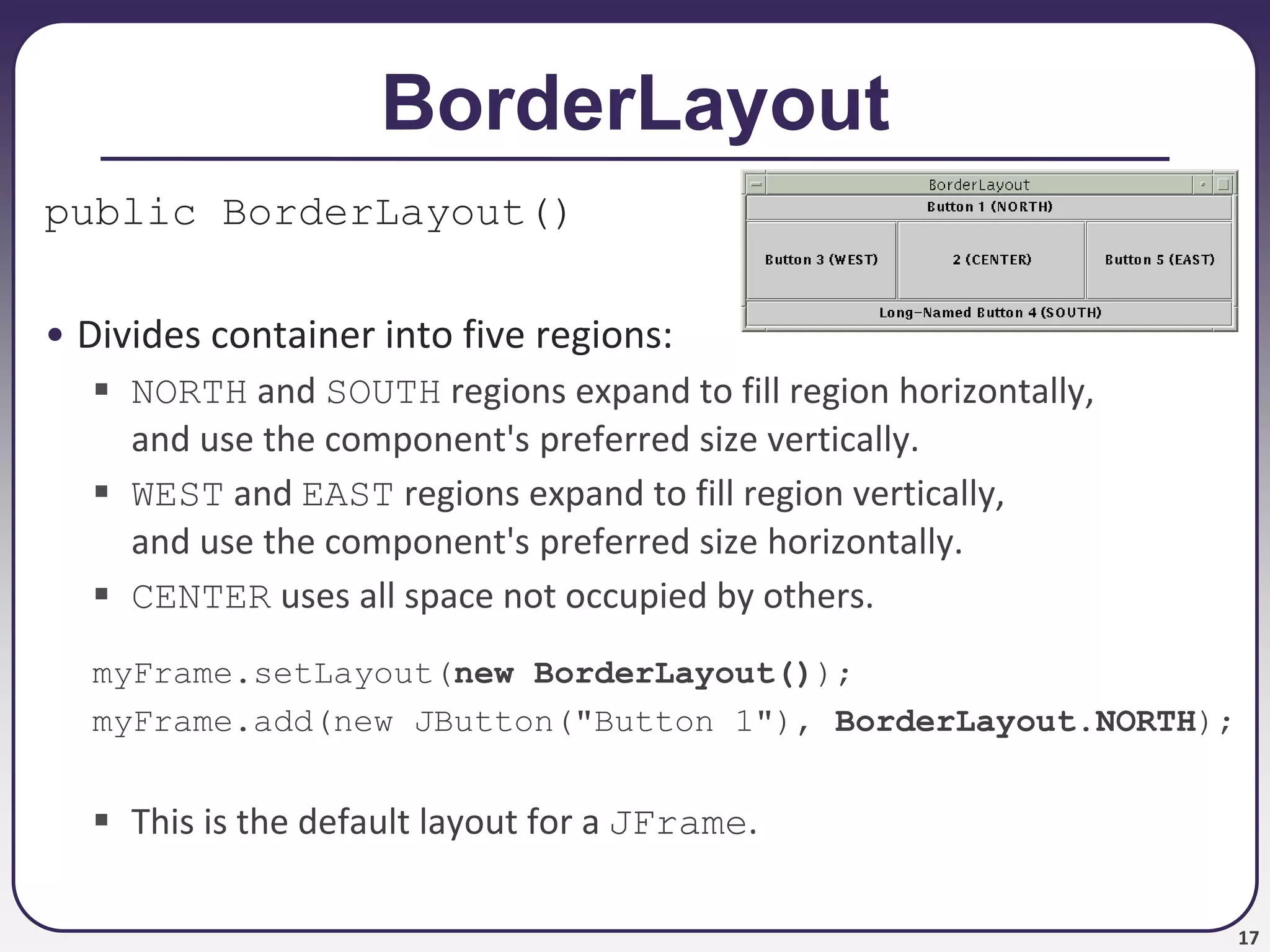 17
BorderLayout
public BorderLayout()
• Divides container into five regions:
 NORTH and SOUTH regions expand to fill region horizontally,
and use the component's preferred size vertically.
 WEST and EAST regions expand to fill region vertically,
and use the component's preferred size horizontally.
 CENTER uses all space not occupied by others.
myFrame.setLayout(new BorderLayout());
myFrame.add(new JButton("Button 1"), BorderLayout.NORTH);
 This is the default layout for a JFrame.
 