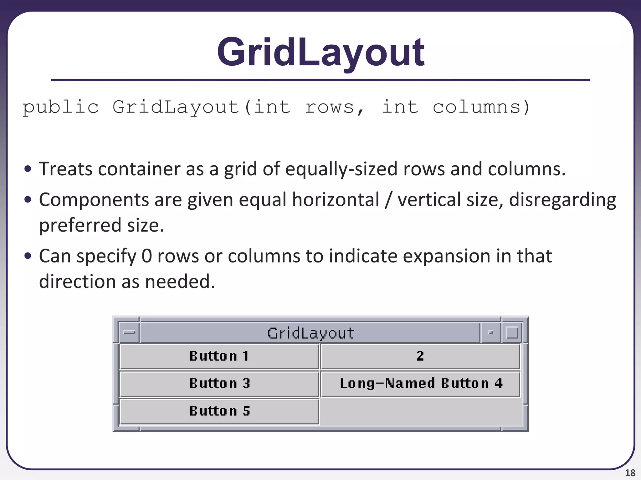 18
GridLayout
public GridLayout(int rows, int columns)
• Treats container as a grid of equally-sized rows and columns.
• Components are given equal horizontal / vertical size, disregarding
preferred size.
• Can specify 0 rows or columns to indicate expansion in that
direction as needed.
 