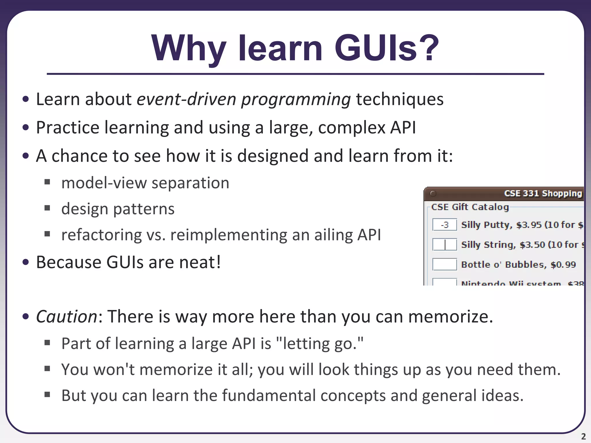 2
Why learn GUIs?
• Learn about event-driven programming techniques
• Practice learning and using a large, complex API
• A chance to see how it is designed and learn from it:
 model-view separation
 design patterns
 refactoring vs. reimplementing an ailing API
• Because GUIs are neat!
• Caution: There is way more here than you can memorize.
 Part of learning a large API is "letting go."
 You won't memorize it all; you will look things up as you need them.
 But you can learn the fundamental concepts and general ideas.
 