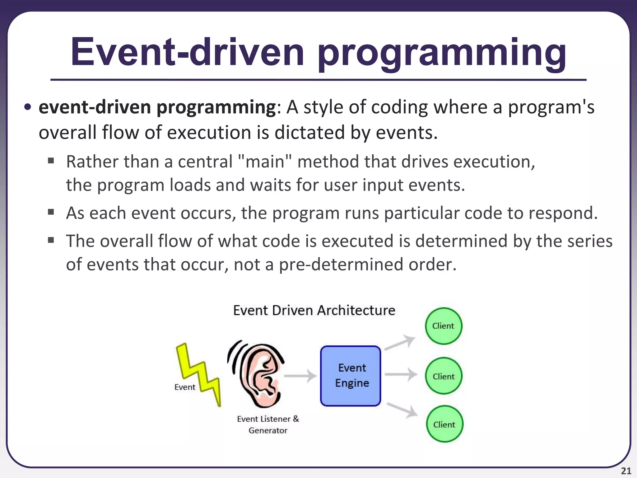 21
Event-driven programming
• event-driven programming: A style of coding where a program's
overall flow of execution is dictated by events.
 Rather than a central "main" method that drives execution,
the program loads and waits for user input events.
 As each event occurs, the program runs particular code to respond.
 The overall flow of what code is executed is determined by the series
of events that occur, not a pre-determined order.
 