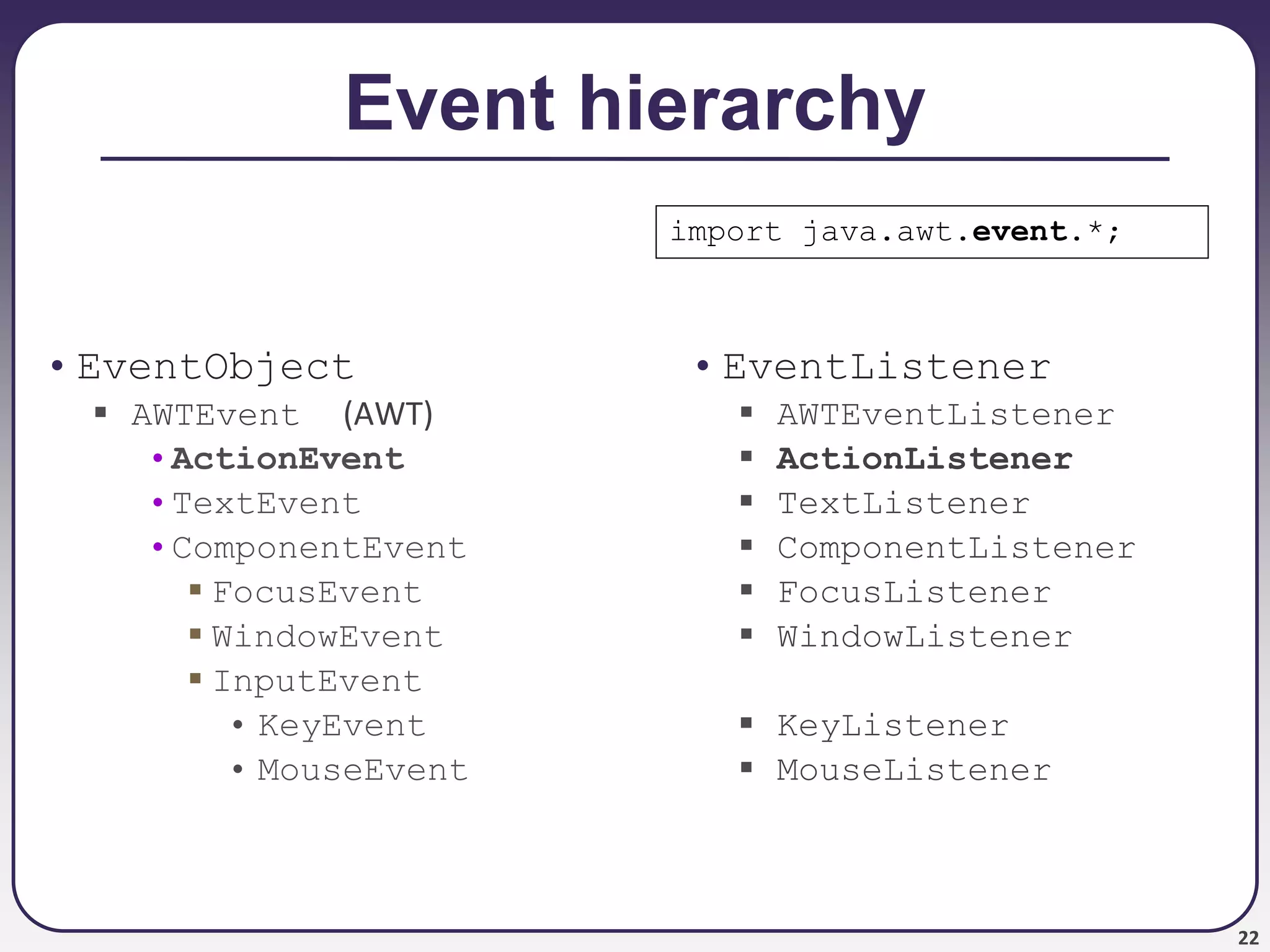 22
Event hierarchy
• EventObject
 AWTEvent (AWT)
•ActionEvent
•TextEvent
•ComponentEvent
 FocusEvent
 WindowEvent
 InputEvent
• KeyEvent
• MouseEvent
• EventListener
 AWTEventListener
 ActionListener
 TextListener
 ComponentListener
 FocusListener
 WindowListener
 KeyListener
 MouseListener
import java.awt.event.*;
 