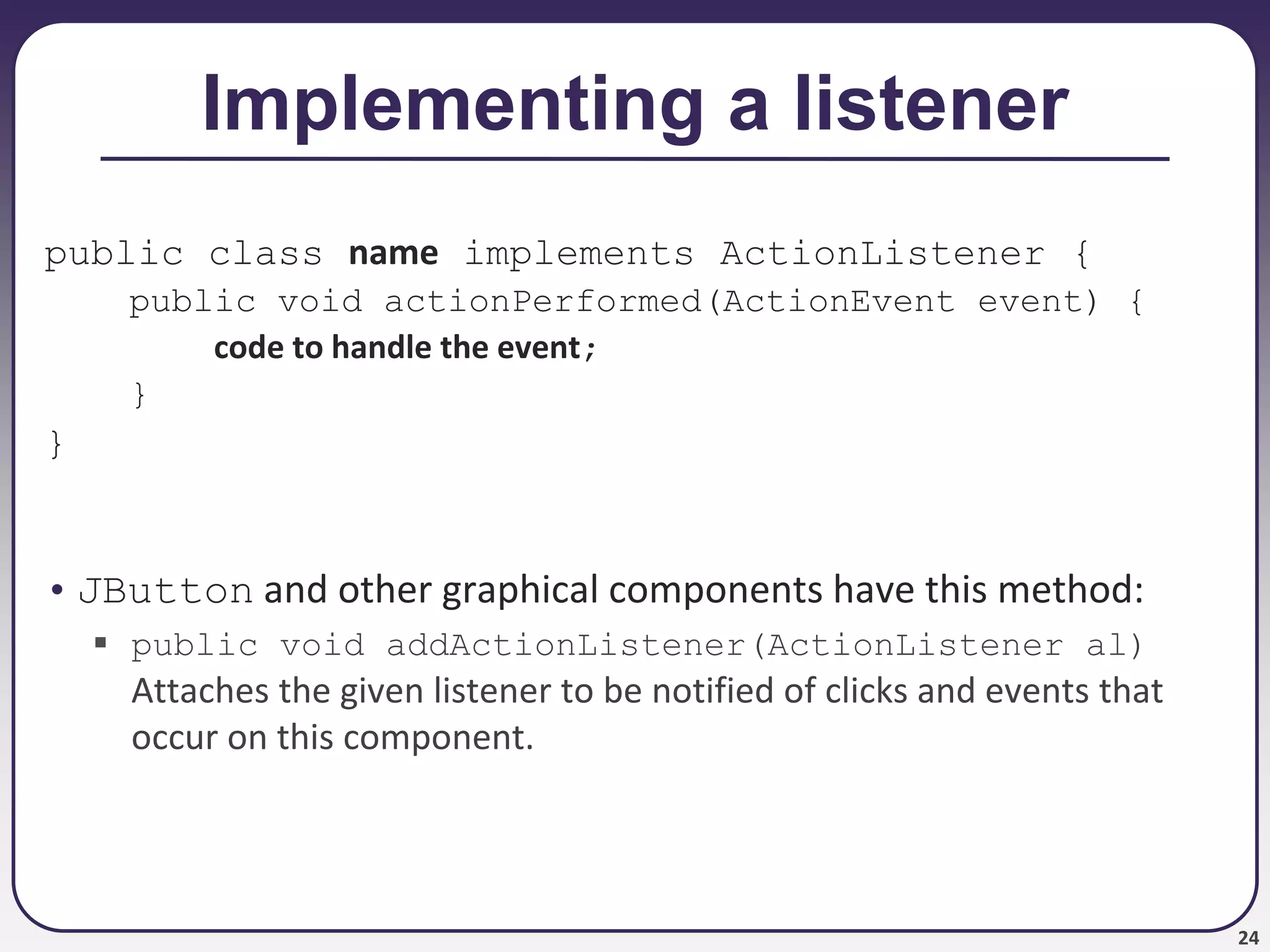 24
Implementing a listener
public class name implements ActionListener {
public void actionPerformed(ActionEvent event) {
code to handle the event;
}
}
• JButton and other graphical components have this method:
 public void addActionListener(ActionListener al)
Attaches the given listener to be notified of clicks and events that
occur on this component.
 