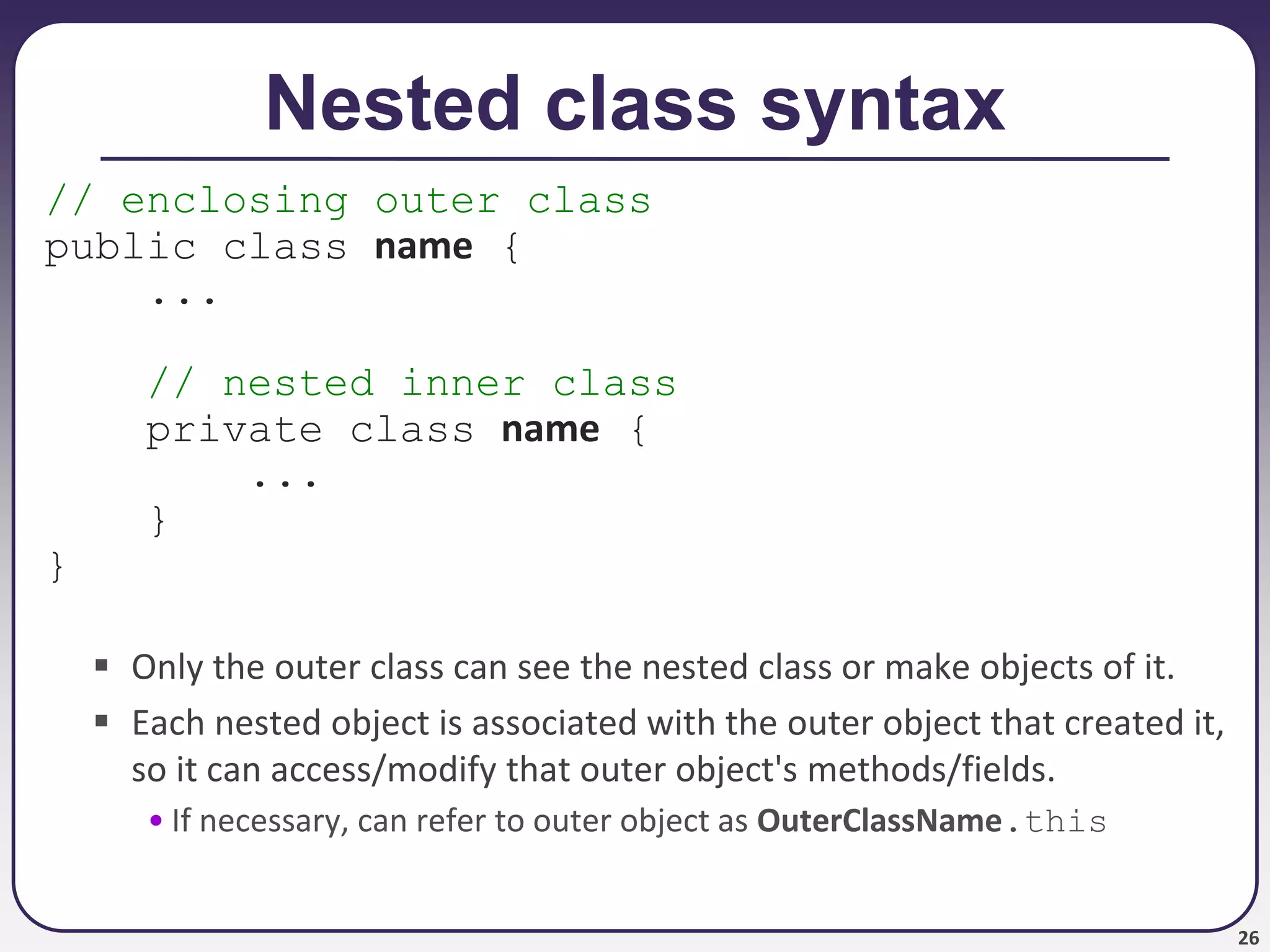 26
Nested class syntax
// enclosing outer class
public class name {
...
// nested inner class
private class name {
...
}
}
 Only the outer class can see the nested class or make objects of it.
 Each nested object is associated with the outer object that created it,
so it can access/modify that outer object's methods/fields.
• If necessary, can refer to outer object as OuterClassName.this
 