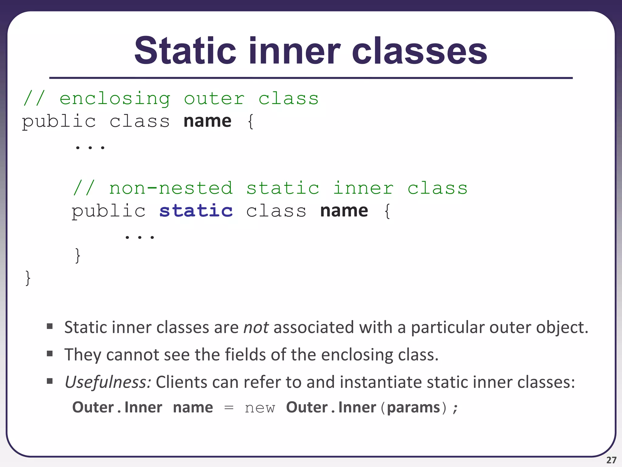 27
Static inner classes
// enclosing outer class
public class name {
...
// non-nested static inner class
public static class name {
...
}
}
 Static inner classes are not associated with a particular outer object.
 They cannot see the fields of the enclosing class.
 Usefulness: Clients can refer to and instantiate static inner classes:
Outer.Inner name = new Outer.Inner(params);
 