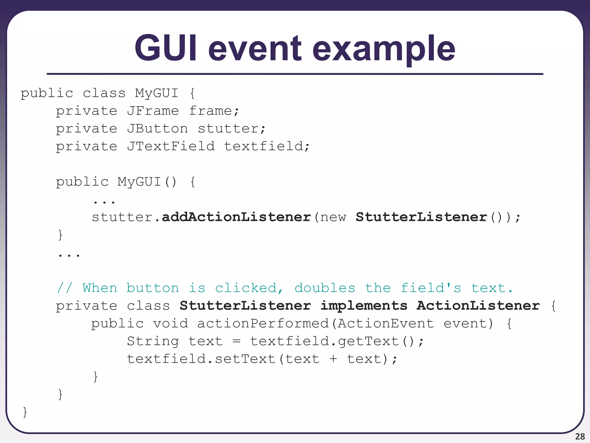 28
GUI event example
public class MyGUI {
private JFrame frame;
private JButton stutter;
private JTextField textfield;
public MyGUI() {
...
stutter.addActionListener(new StutterListener());
}
...
// When button is clicked, doubles the field's text.
private class StutterListener implements ActionListener {
public void actionPerformed(ActionEvent event) {
String text = textfield.getText();
textfield.setText(text + text);
}
}
}
 