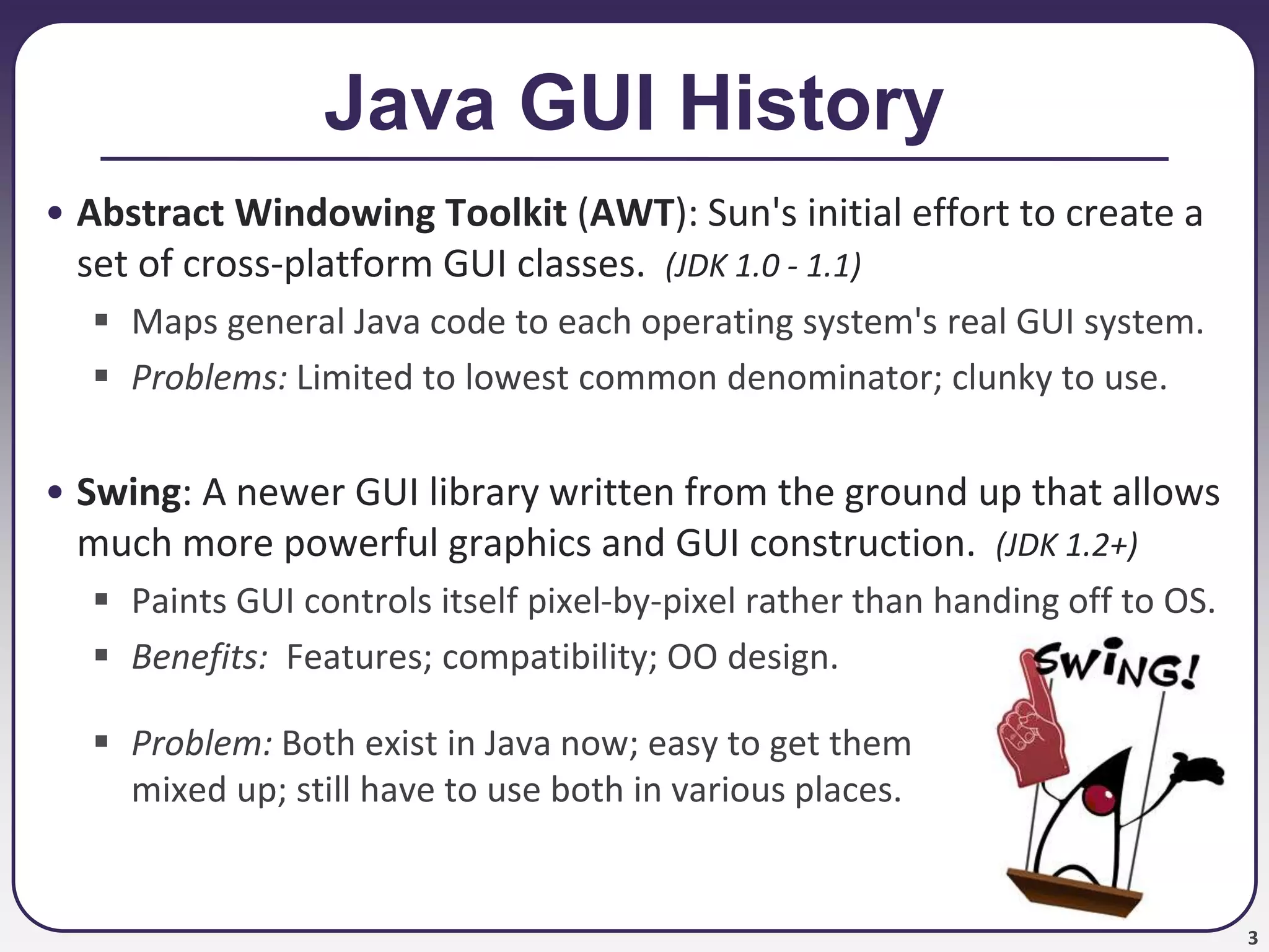 3
Java GUI History
• Abstract Windowing Toolkit (AWT): Sun's initial effort to create a
set of cross-platform GUI classes. (JDK 1.0 - 1.1)
 Maps general Java code to each operating system's real GUI system.
 Problems: Limited to lowest common denominator; clunky to use.
• Swing: A newer GUI library written from the ground up that allows
much more powerful graphics and GUI construction. (JDK 1.2+)
 Paints GUI controls itself pixel-by-pixel rather than handing off to OS.
 Benefits: Features; compatibility; OO design.
 Problem: Both exist in Java now; easy to get them
mixed up; still have to use both in various places.
 
