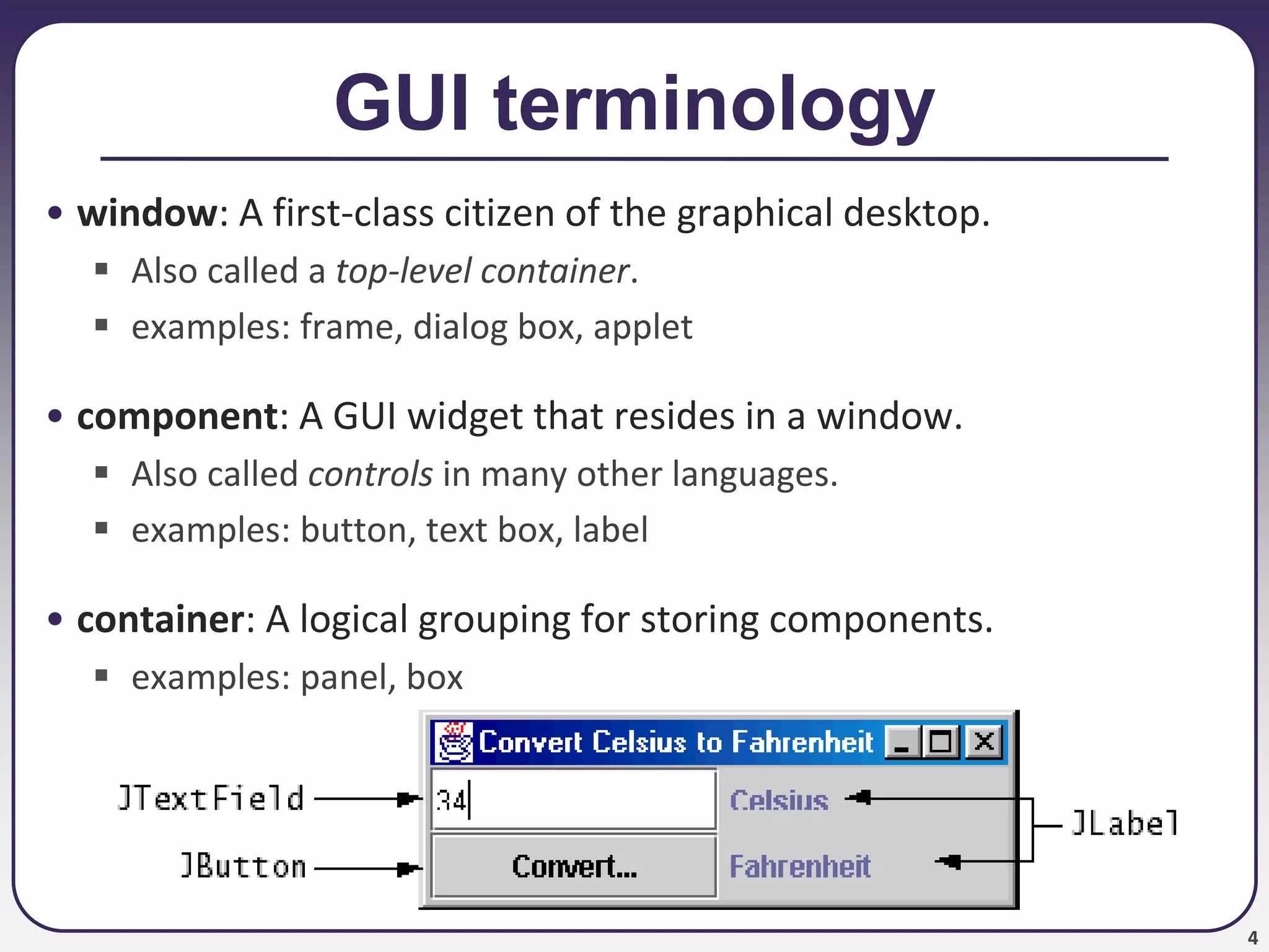 4
GUI terminology
• window: A first-class citizen of the graphical desktop.
 Also called a top-level container.
 examples: frame, dialog box, applet
• component: A GUI widget that resides in a window.
 Also called controls in many other languages.
 examples: button, text box, label
• container: A logical grouping for storing components.
 examples: panel, box
 