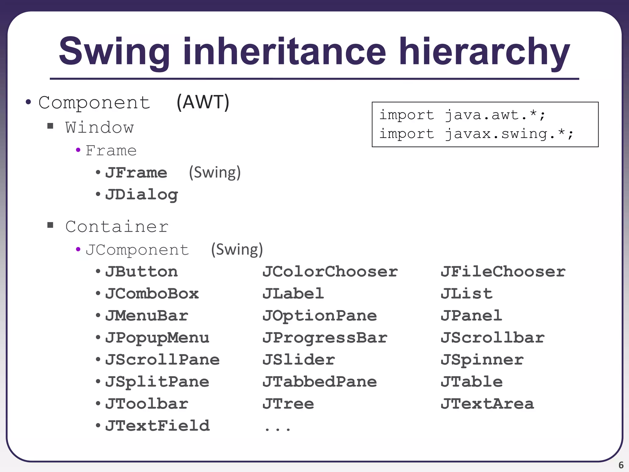 6
Swing inheritance hierarchy
• Component (AWT)
 Window
•Frame
•JFrame (Swing)
•JDialog
 Container
•JComponent (Swing)
•JButton JColorChooser JFileChooser
•JComboBox JLabel JList
•JMenuBar JOptionPane JPanel
•JPopupMenu JProgressBar JScrollbar
•JScrollPane JSlider JSpinner
•JSplitPane JTabbedPane JTable
•JToolbar JTree JTextArea
•JTextField ...
import java.awt.*;
import javax.swing.*;
 