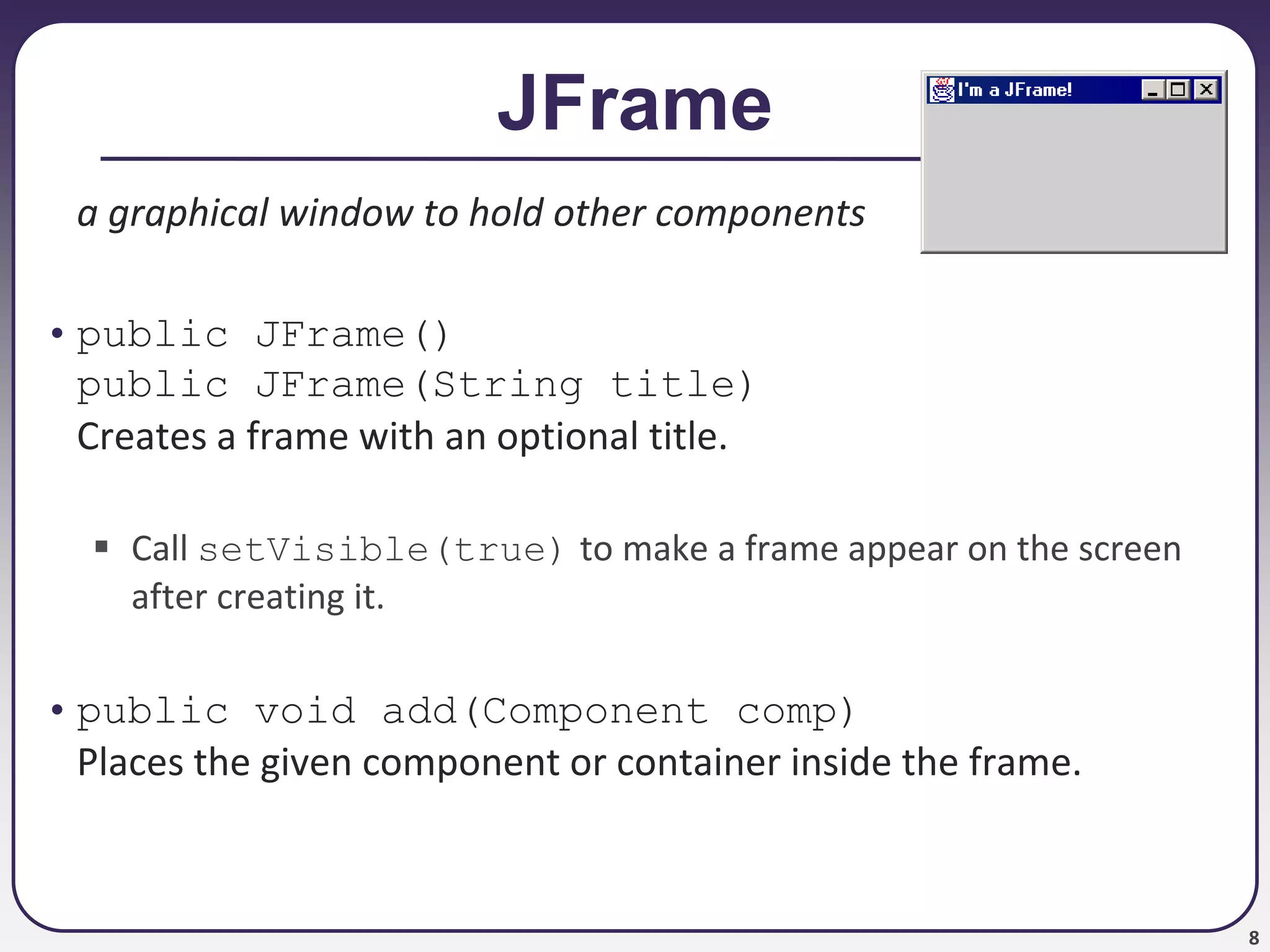 8
JFrame
a graphical window to hold other components
• public JFrame()
public JFrame(String title)
Creates a frame with an optional title.
 Call setVisible(true) to make a frame appear on the screen
after creating it.
• public void add(Component comp)
Places the given component or container inside the frame.
 