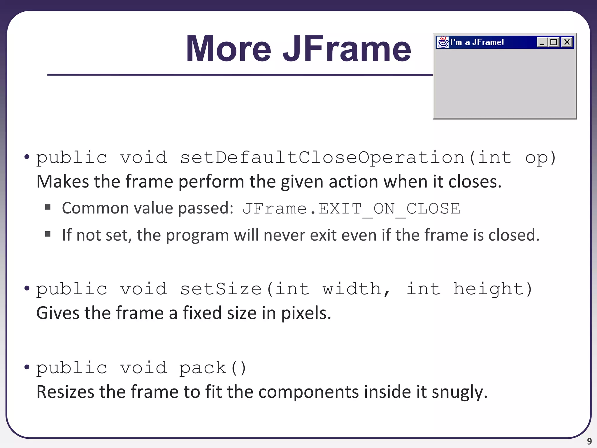 9
More JFrame
• public void setDefaultCloseOperation(int op)
Makes the frame perform the given action when it closes.
 Common value passed: JFrame.EXIT_ON_CLOSE
 If not set, the program will never exit even if the frame is closed.
• public void setSize(int width, int height)
Gives the frame a fixed size in pixels.
• public void pack()
Resizes the frame to fit the components inside it snugly.
 