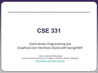 1
CSE 331
Event-driven Programming and
Graphical User Interfaces (GUIs) with Swing/AWT
slides created by Marty Stepp
based on materials by M. Ernst, S. Reges, D. Notkin, R. Mercer, Wikipedia
http://www.cs.washington.edu/331/
 