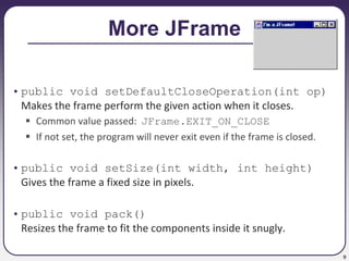 9
More JFrame
• public void setDefaultCloseOperation(int op)
Makes the frame perform the given action when it closes.
 Common value passed: JFrame.EXIT_ON_CLOSE
 If not set, the program will never exit even if the frame is closed.
• public void setSize(int width, int height)
Gives the frame a fixed size in pixels.
• public void pack()
Resizes the frame to fit the components inside it snugly.
 