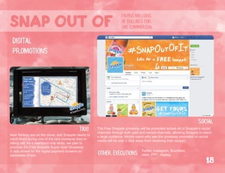 taxi
New Yorkers are on the move, and Snapple needs to
catch them during one of the rare moments they’re
sitting still. As a heartland-only tactic, we plan to
promote the Free Snapple Super bowl Giveaway
in ads shown on the digital payment screens on
backseats of taxi.
digital
promotions
social
The Free Snapple giveaway will be promoted across all of Snapple’s social
channels through both paid and owned channels, allowing Snapple to reach
a large audience. Mobile users who see the giveaway promoted on social
media will be only a click away from receiving their coupon.
Other executions Twitter, Instagram, Buzzfeed,
radio, PPC, display.
paying millions
of dollars for
one commercialSnap out of
18
 